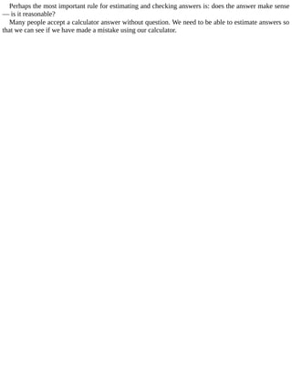 Perhaps	the	most	important	rule	for	estimating	and	checking	answers	is:	does	the	answer	make	sense
—	is	it	reasonable?
Many	people	accept	a	calculator	answer	without	question.	We	need	to	be	able	to	estimate	answers	so
that	we	can	see	if	we	have	made	a	mistake	using	our	calculator.
 