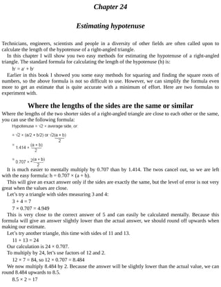 Chapter	24
Estimating	hypotenuse
Technicians,	 engineers,	 scientists	 and	 people	 in	 a	 diversity	 of	 other	 fields	 are	 often	 called	 upon	 to
calculate	the	length	of	the	hypotenuse	of	a	right-angled	triangle.
In	this	chapter	I	will	show	you	two	easy	methods	for	estimating	the	hypotenuse	of	a	right-angled
triangle.	The	standard	formula	for	calculating	the	length	of	the	hypotenuse	(h)	is:
h2
	=	a2
	+	b2
Earlier	in	this	book	I	showed	you	some	easy	methods	for	squaring	and	finding	the	square	roots	of
numbers,	so	the	above	formula	is	not	so	difficult	to	use.	However,	we	can	simplify	the	formula	even
more	 to	 get	 an	 estimate	 that	 is	 quite	 accurate	 with	 a	 minimum	 of	 effort.	 Here	 are	 two	 formulas	 to
experiment	with.
Where	the	lengths	of	the	sides	are	the	same	or	similar
Where	the	lengths	of	the	two	shorter	sides	of	a	right-angled	triangle	are	close	to	each	other	or	the	same,
you	can	use	the	following	formula:
It	is	much	easier	to	mentally	multiply	by	0.707	than	by	1.414.	The	twos	cancel	out,	so	we	are	left
with	the	easy	formula:	h	=	0.707	×	(a	+	b).
This	will	give	an	exact	answer	only	if	the	sides	are	exactly	the	same,	but	the	level	of	error	is	not	very
great	when	the	values	are	close.
Let’s	try	a	triangle	with	sides	measuring	3	and	4:
3	+	4	=	7
7	×	0.707	=	4.949
This	 is	 very	 close	 to	 the	 correct	 answer	 of	 5	 and	 can	 easily	 be	 calculated	 mentally.	 Because	 this
formula	will	give	an	answer	slightly	lower	than	the	actual	answer,	we	should	round	off	upwards	when
making	our	estimate.
Let’s	try	another	triangle,	this	time	with	sides	of	11	and	13.
11	+	13	=	24
Our	calculation	is	24	×	0.707.
To	multiply	by	24,	let’s	use	factors	of	12	and	2.
12	×	7	=	84,	so	12	×	0.707	=	8.484
We	now	multiply	8.484	by	2.	Because	the	answer	will	be	slightly	lower	than	the	actual	value,	we	can
round	8.484	upwards	to	8.5.
8.5	×	2	=	17
 
