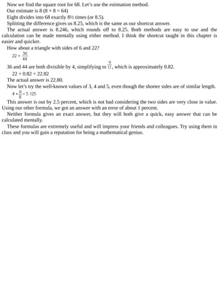 Now	we	find	the	square	root	for	68.	Let’s	use	the	estimation	method.
Our	estimate	is	8	(8	×	8	=	64)
Eight	divides	into	68	exactly	8½	times	(or	8.5).
Splitting	the	difference	gives	us	8.25,	which	is	the	same	as	our	shortcut	answer.
The	 actual	 answer	 is	 8.246,	 which	 rounds	 off	 to	 8.25.	 Both	 methods	 are	 easy	 to	 use	 and	 the
calculation	 can	 be	 made	 mentally	 using	 either	 method.	 I	 think	 the	 shortcut	 taught	 in	 this	 chapter	 is
easier	and	quicker.
How	about	a	triangle	with	sides	of	6	and	22?
36	and	44	are	both	divisible	by	4,	simplifying	to	 ,	which	is	approximately	0.82.
22	+	0.82	=	22.82
The	actual	answer	is	22.80.
Now	let’s	try	the	well-known	values	of	3,	4	and	5,	even	though	the	shorter	sides	are	of	similar	length.
This	answer	is	out	by	2.5	percent,	which	is	not	bad	considering	the	two	sides	are	very	close	in	value.
Using	our	other	formula,	we	got	an	answer	with	an	error	of	about	1	percent.
Neither	 formula	 gives	 an	 exact	 answer,	 but	 they	 will	 both	 give	 a	 quick,	 easy	 answer	 that	 can	 be
calculated	mentally.
These	formulas	are	extremely	useful	and	will	impress	your	friends	and	colleagues.	Try	using	them	in
class	and	you	will	gain	a	reputation	for	being	a	mathematical	genius.
 