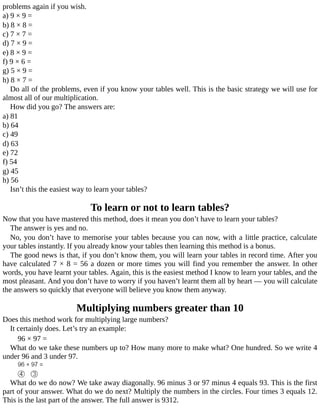 problems	again	if	you	wish.
a)	9	×	9	=
b)	8	×	8	=
c)	7	×	7	=
d)	7	×	9	=
e)	8	×	9	=
f)	9	×	6	=
g)	5	×	9	=
h)	8	×	7	=
Do	all	of	the	problems,	even	if	you	know	your	tables	well.	This	is	the	basic	strategy	we	will	use	for
almost	all	of	our	multiplication.
How	did	you	go?	The	answers	are:
a)	81
b)	64
c)	49
d)	63
e)	72
f)	54
g)	45
h)	56
Isn’t	this	the	easiest	way	to	learn	your	tables?
To	learn	or	not	to	learn	tables?
Now	that	you	have	mastered	this	method,	does	it	mean	you	don’t	have	to	learn	your	tables?
The	answer	is	yes	and	no.
No,	you	don’t	have	to	memorise	your	tables	because	you	can	now,	with	a	little	practice,	calculate
your	tables	instantly.	If	you	already	know	your	tables	then	learning	this	method	is	a	bonus.
The	good	news	is	that,	if	you	don’t	know	them,	you	will	learn	your	tables	in	record	time.	After	you
have	calculated	7	×	8	=	56	a	dozen	or	more	times	you	will	find	you	remember	the	answer.	In	other
words,	you	have	learnt	your	tables.	Again,	this	is	the	easiest	method	I	know	to	learn	your	tables,	and	the
most	pleasant.	And	you	don’t	have	to	worry	if	you	haven’t	learnt	them	all	by	heart	—	you	will	calculate
the	answers	so	quickly	that	everyone	will	believe	you	know	them	anyway.
Multiplying	numbers	greater	than	10
Does	this	method	work	for	multiplying	large	numbers?
It	certainly	does.	Let’s	try	an	example:
96	×	97	=
What	do	we	take	these	numbers	up	to?	How	many	more	to	make	what?	One	hundred.	So	we	write	4
under	96	and	3	under	97.
What	do	we	do	now?	We	take	away	diagonally.	96	minus	3	or	97	minus	4	equals	93.	This	is	the	first
part	of	your	answer.	What	do	we	do	next?	Multiply	the	numbers	in	the	circles.	Four	times	3	equals	12.
This	is	the	last	part	of	the	answer.	The	full	answer	is	9312.
 