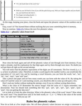 4 r
	
‘R’	is	the	fourth	letter	of	the	word	‘four’
5 l
	
Hold	out	your	left	hand	in	front	of	you	with	the	palm	facing	away.	With	your	fingers	together	and	your	thumb
out,	your	hand	forms	the	letter	L.
Five	fingers	(including	thumb)	=	L
L	in	Roman	numerals	=	50.
At	this	stage,	keeping	your	place,	close	the	book	and	repeat	the	phonetic	values	of	the	numbers	one	to
five.
Easy,	wasn’t	it?	You	learned	them	without	realising	that	you	were	committing	them	to	memory.
Now	to	continue.	Table	25.2	shows	the	next	five	phonetic	values.
Table	25.2	—	phonetic	values	from	6	to	0
Now	close	the	book	again	and	call	off	the	phonetic	values	of	one	through	zero	from	memory.	If	you
make	a	mistake,	read	the	explanation	for	that	digit	again	and	try	them	through	once	more.	No	doubt	you
will	get	them	all	right	on	the	second	attempt.
You	will	notice	that	the	phonetic	equivalents	of	the	digits	are	all	consonants.	The	five	vowels	(a,	e,	i,
o,	u)	have	no	phonetic	value.	Therefore,	to	make	a	word	equal	to	the	number	twelve,	you	would	take	the
equivalent	of	1	(t)	and	2	(n),	and	by	inserting	a	vowel	between,	you	can	form	the	words	‘tan’,	‘ten’,
‘tin’,	‘ton’,	‘teen’,	‘tone’	and	‘tune’.
Take	a	pencil	and	paper	and	see	how	many	words	you	can	form	with	the	value	of	91.	By	taking	the
value	of	9	and	the	value	of	1	and	inserting	vowels,	you	should	be	able	to	come	up	with	quite	a	few.
Don’t	read	any	further	without	making	the	attempt,	even	if	you	try	without	writing	them	down.
What	is	the	value	of	9?	Remember	the	mirror	image?	And	the	value	of	1?	Again	remember,	one
downstroke.	 Your	 list	 should	 look	 something	 like	 this:	 ‘pat’,	 ‘pet’,	 ‘pit’,	 ‘pot’,	 ‘put’,	 ‘pate’,	 ‘peat’,
‘poet’.	Are	you	getting	the	idea	now?
Let	us	look	at	it	from	the	other	direction.	What	is	the	phonetic	value	of	the	word	‘moon’?	How	about
the	word	‘man’?	You	should	have	said	32	for	both	words;	m	=	3,	n	=	2.	What	is	the	value	of	the	words
‘tire’,	‘tar’	and	‘tree’?	Did	you	say	14?
Rules	for	phonetic	values
Now	let	us	look	at	a	few	simple	rules.	We	call	these	phonetic	values	because	we	assign	a	consonant	to
 