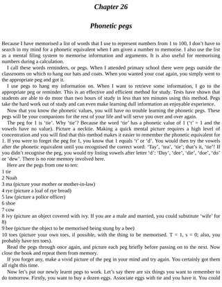Chapter	26
Phonetic	pegs
Because	I	have	memorised	a	list	of	words	that	I	use	to	represent	numbers	from	1	to	100,	I	don’t	have	to
search	in	my	mind	for	a	phonetic	equivalent	when	I	am	given	a	number	to	memorise.	I	also	use	the	list
as	 a	 mental	 filing	 system	 to	 memorise	 information	 and	 arguments.	 It	 is	 also	 useful	 for	 memorising
numbers	during	a	calculation.
I	call	these	words	reminders,	or	pegs.	When	I	attended	primary	school	there	were	pegs	outside	the
classrooms	on	which	to	hang	our	hats	and	coats.	When	you	wanted	your	coat	again,	you	simply	went	to
the	appropriate	peg	and	got	it.
I	 use	 pegs	 to	 hang	 my	 information	 on.	 When	 I	 want	 to	 retrieve	 some	 information,	 I	 go	 to	 the
appropriate	peg	or	reminder.	This	is	an	effective	and	efficient	method	for	study.	Tests	have	shown	that
students	are	able	to	do	more	than	two	hours	of	study	in	less	than	ten	minutes	using	this	method.	Pegs
take	the	hard	work	out	of	study	and	can	even	make	learning	dull	information	an	enjoyable	experience.
Now	that	you	know	the	phonetic	values,	you	will	have	no	trouble	learning	the	phonetic	pegs.	These
pegs	will	be	your	companions	for	the	rest	of	your	life	and	will	serve	you	over	and	over	again.
The	peg	for	1	is	‘tie’.	Why	‘tie’?	Because	the	word	‘tie’	has	a	phonetic	value	of	1	(‘t’	=	1	and	the
vowels	 have	 no	 value).	 Picture	 a	 necktie.	 Making	 a	 quick	 mental	 picture	 requires	 a	 high	 level	 of
concentration	and	you	will	find	that	this	method	makes	it	easier	to	remember	the	phonetic	equivalent	for
1.	If	you	were	to	forget	the	peg	for	1,	you	know	that	1	equals	‘t’	or	‘d’.	You	would	then	try	the	vowels
after	the	phonetic	equivalent	until	you	recognised	the	correct	word:	‘Tay’,	‘tea’,	‘tie’;	that’s	it,	‘tie’!	If
you	didn’t	recognise	the	peg,	you	would	try	listing	vowels	after	letter	‘d’:	‘Day’,	‘dee’,	‘die’,	‘doe’,	‘do’
or	‘dew’.	There	is	no	rote	memory	involved	here.
Here	are	the	pegs	from	one	to	ten:
1	tie
2	Noah
3	ma	(picture	your	mother	or	mother-in-law)
4	rye	(picture	a	loaf	of	rye	bread)
5	law	(picture	a	police	officer)
6	shoe
7	cow
8	ivy	(picture	an	object	covered	with	ivy.	If	you	are	a	male	and	married,	you	could	substitute	‘wife’	for
8)
9	bee	(picture	the	object	to	be	memorised	being	stung	by	a	bee)
10	toes	(picture	your	own	toes,	if	possible,	with	the	thing	to	be	memorised.	T	=	1,	s	=	0;	also,	you
probably	have	ten	toes).
Read	the	pegs	through	once	again,	and	picture	each	peg	briefly	before	passing	on	to	the	next.	Now
close	the	book	and	repeat	them	from	memory.
If	you	forget	any,	make	a	vivid	picture	of	the	peg	in	your	mind	and	try	again.	You	certainly	got	them
all	right	this	time.
Now	let’s	put	our	newly	learnt	pegs	to	work.	Let’s	say	there	are	six	things	you	want	to	remember	to
do	tomorrow.	Firstly,	you	want	to	buy	a	dozen	eggs.	Associate	eggs	with	tie	and	you	have	it.	You	could
 