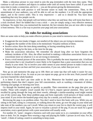 Make	a	ridiculous	picture	in	your	mind	to	join	the	peg	(reminder)	with	the	item	they	name.	They
continue	to	call	out	numbers	and	objects	in	random	order	until	all	twenty	have	been	called.	If	you	need
extra	time	to	make	a	connection,	ask	for	it	—	you	are	the	person	giving	the	demonstration.
You	 will	 find	 that	 with	 practice	 it	 will	 become	 easier	 to	 make	 the	 connections.	 Then,	 to	 the
astonishment	of	your	audience,	you	will	be	able	to	call	out	the	numbers	1	to	20	with	the	appropriate
object,	 and	 in	 the	 correct	 order.	 This	 is	 very	 impressive	 —	 and	 so	 it	 should	 be.	 You	 have	 done
something	that	very	few	people	can	do.
So	impressive,	in	fact,	that	people	will	not	believe	what	they	see	and	hear;	they	will	insist	that	there	is
a	trick	involved.	Don’t	be	kidded	that	it	was	a	trick	—	you	are	simply	using	a	very	effective	memory
technique.	No	matter	how	you	memorised	the	material,	the	fact	remains	that	you	are	now	able	to	repeat
it	from	memory.	This	is	a	fun	way	to	practise	your	pegs	and	your	associations.
Six	rules	for	making	associations
Here	are	some	rules	to	help	you	make	effective	pictures	in	your	mind	to	memorise	new	information.
	
Exaggerate	the	size	(make	it	bigger,	not	smaller)	of	the	object	you	are	trying	to	memorise.
Exaggerate	the	number	of	the	items	to	be	memorised.	Visualise	millions	of	them.
Involve	action.	Have	the	item	doing	something,	or	having	something	done	to	it.
Substitute	the	peg	for	the	item,	or	the	item	for	the	peg.
Make	 the	 association	 ridiculous.	 We	 remember	 the	 absurd	 long	 after	 we	 have	 forgotten	 the
ordinary	incidents	of	life.	Also,	the	effort	involved	in	making	a	ridiculous	association	forces	us	to
concentrate	more	on	whatever	it	is	we	are	trying	to	memorise.
Form	a	vivid	mental	picture	of	the	association.	This	is	probably	the	most	important	rule.	A	brilliant
association	that	is	not	visualised	is	more	likely	to	be	forgotten	than	a	poor	association	that	you	see
clearly	in	your	mind.	Try	to	involve	your	other	senses	in	your	mental	picture	to	make	it	more	real.
Imagine	that	you	can	hear	and	feel	your	association,	if	you	can,	rather	than	just	see	it.
Now	go	on	and	memorise	the	pegs	up	to	100.	Here	are	some	tips	that	will	make	it	easier	for	you.
Learn	them	in	chunks	of	ten.	As	soon	as	you	can	repeat	ten	pegs,	go	on	to	the	next.	Push	yourself	until
you	have	learned	the	whole	hundred.
It	 is	 better	 if	 you	 don’t	 put	 time	 aside	 to	 do	 this.	 Memorise	 the	 hundred	 pegs	 while	 you	 are
performing	chores	that	don’t	require	your	full	concentration,	such	as	washing	a	mountain	of	dishes,
cleaning	your	garage,	or	mowing	your	lawn.
Go	 through	 the	 hundred	 pegs	 as	 quickly	 as	 possible.	 Then	 concentrate	 on	 the	 pegs	 that	 give	 you
trouble.	 Those	 with	 complex	 vowel	 sounds	 like	 52	 (‘lion’),	 require	 special	 attention.	 They	 can’t	 be
recalled	by	going	through	the	long	and	short	vowels,	although	a	similar-sounding	word	might	remind
you	of	the	correct	peg.	Note	those	problem	pegs	and	form	especially	vivid	pictures	of	those	words	in
your	mind.	If	you	review	the	hundred	pegs	every	day	for	a	month,	you	will	know	them	well.
Reviewing	the	pegs	is	no	problem	either.	You	don’t	need	to	have	this	book	with	you.	While	you	are
sitting	in	the	bath,	eating	in	a	restaurant,	or	walking	down	the	street,	go	over	the	pegs	in	your	mind	and
take	note	of	the	numbers	you	can’t	recall.	When	you	return	to	your	list	to	check	the	correct	peg,	it	will
impress	itself	in	your	mind.	Again,	be	sure	to	visualise	a	picture	of	the	peg.	If	you	are	stuck	for	a	good
association,	even	a	good	picture	with	a	poor	association	will	usually	work.
For	number	23,	‘name’,	imagine	a	business	card	with	your	name	on	it,	or	a	nameplate	on	your	office
door	or	desk.	For	24,	imagine	Nero	wearing	a	toga	and	playing	his	fiddle.	I	picture	an	evil	man.	For	26,
‘notch’,	I	think	of	cutting	a	notch	in	something	to	keep	count.
 