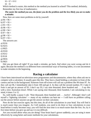 Which	method	is	easier,	this	method	or	the	method	you	learned	in	school?	This	method,	definitely.
Remember	my	first	law	of	mathematics:
The	easier	the	method	you	use,	the	faster	you	do	the	problem	and	the	less	likely	you	are	to	make
a	mistake.
Now,	here	are	some	more	problems	to	do	by	yourself.
a)	96	×	96	=
b)	97	×	95	=
c)	95	×	95	=
d)	98	×	95	=
e)	98	×	94	=
f)	97	×	94	=
g)	98	×	92	=
h)	97	×	93	=
The	answers	are:
a)	9216
b)	9215
c)	9025
d)	9310
e)	9212
f)	9118
g)	9016
h)	9021
Did	you	get	them	all	right?	If	you	made	a	mistake,	go	back,	find	where	you	went	wrong	and	do	it
again.	Because	the	method	is	so	different	from	conventional	ways	of	learning	tables,	it	is	not	uncommon
to	make	mistakes	in	the	beginning.
Racing	a	calculator
I	have	been	interviewed	on	television	news	programmes	and	documentaries,	where	they	often	ask	me	to
compete	with	a	calculator.	It	usually	goes	like	this.	They	have	a	hand	holding	a	calculator	in	front	of	the
camera	and	me	in	the	background.	Someone	from	off-screen	will	call	out	a	problem	like	96	times	97.	As
they	call	out	96,	I	immediately	take	it	from	100	and	get	4.	As	they	call	the	second	number,	97,	I	take	4
from	it	and	get	an	answer	of	93.	I	don’t	say	93,	I	say	nine	thousand,	three	hundred	and	.	.	.	I	say	this
with	a	slow	Australian	drawl.	While	I	am	saying	nine	thousand,	three	hundred,	I	am	calculating	in	my
mind,	4	times	3	is	12.
So,	with	hardly	a	pause	I	call,	‘Nine	thousand,	three	hundred	and	.	.	.	twelve’.	Although	I	don’t	call
myself	a	‘lightning	calculator’	—	many	of	my	students	can	beat	me	—	I	still	have	no	problem	calling
out	the	answer	before	anyone	can	get	the	answer	on	their	calculator.
Now	do	the	last	exercise	again,	but	this	time,	do	all	of	the	calculations	in	your	head.	You	will	find	it
is	much	easier	than	you	imagine.	As	I	tell	students,	you	need	to	do	three	or	four	calculations	in	your
head	before	it	really	becomes	easy;	you	will	find	the	next	time	is	so	much	easier	than	the	first.	So,	try	it
five	times	before	you	give	up	and	say	it	is	too	difficult.
Are	you	excited	about	what	you	are	doing?	Your	brain	hasn’t	grown	suddenly;	you	are	using	it	more
effectively	by	using	better	and	easier	methods	for	your	calculations.
 
