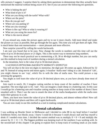 silly	pictures	I	suggest.	I	surprise	them	by	asking	them	questions	to	demonstrate	that	they	actually	have
memorised	the	material	without	being	aware	of	it.	See	if	you	can	answer	the	following	ten	questions.
	
Who	is	baking	the	pie?
What	kind	of	pie	is	it?
What	are	you	doing	with	the	turtle?	What	with?
Where	are	the	pens?
How	do	you	get	out?
Where	are	you	putting	it?
What	are	you	wearing?
Where	is	the	cap?	Who	or	what	is	wearing	it?
What	are	you	using	the	moon	for?
What	is	the	movie	about?
If	you	missed	any,	make	the	picture	again	and	try	to	see	it	more	clearly.	Add	more	detail	and	make
the	picture	as	crazy	as	possible,	then	go	through	the	list	again.	This	time	you	will	get	them	all	right.	This
is	much	better	than	rote	memorisation	—	more	pleasant	and	more	effective.
Now	surprise	yourself	by	calling	the	words	backwards.
I	am	sure	you	found	that	to	be	easy.	Now	change	the	words	to	numbers	and	this	time	call	out	the
value	of	pi	to	20	decimal	places	or	21	digits.	This	is	the	easiest	way	to	memorise	long	numbers.
There	may	not	be	much	practical	use	to	memorising	a	20,	30	or	40-digit	number,	but	you	can	easily
use	this	method	to	keep	track	of	numbers	during	a	mental	calculation.
In	the	meantime,	here	is	the	value	of	pi	to	50	decimal	places.
3.1415926535	8979323846	2643383279	5028841971	6939937510
You	will	see	that	in	the	next	ten	digits	to	memorise,	the	digit	pair	38	comes	up	again,	followed	by	32
and	79.	Instead	of	using	movie	and	moon	again,	I	visualise	‘mafia	men’	riding	in	a	cab.	Instead	of	‘cab’,
you	 might	 choose	 to	 use	 ‘cop’,	 which	 fits	 in	 with	 the	 idea	 of	 mafia	 men.	 You	 could	 picture	 a	 cop
arresting	the	gangsters.
You	might	as	well	learn	the	value	of	pi	to	30	decimal	places	now,	as	you	have	already	done	most	of
the	work.
Join	roach	to	notch,	26;	I	imagine	cutting	notches	to	keep	count	of	the	number	of	roaches	I	have
squashed.	The	next	digit	pair	is	43,	‘ram’.	You	can	imagine	a	male	sheep	or	a	battering	ram.	In	this	case
I	would	go	for	a	battering	ram	and	visualise	cutting	notches	to	keep	count	of	the	number	of	doors	I	have
smashed	with	it.	Then	I	use	the	ram	to	smash	the	door	of	the	mafia	headquarters	while	the	mafia	men
make	their	getaway	in	a	cab.
There,	you	have	now	learnt	the	value	of	pi	to	30	decimal	places,	and	almost	without	effort!	Now	call
out	pi	to	30	decimal	places	and	then	call	it	again	backwards.
You	are	now	ready	to	use	this	method	as	a	tool	in	making	complicated	mental	calculations.
Mental	calculation
I	was	walking	up	Bourke	Street	in	Melbourne	and	I	decided	to	cube	88	in	my	head	before	I	reached
Exhibition	Street,	two	blocks	away.	I	knew	I	could	do	it	because	I	could	always	stall	and	buy	myself	a
drink	if	I	needed	extra	time.	I	decided	the	easiest	method	was	to	multiply	8	×	8	×	8	and	multiply	the
answer	by	11	×	11	×	11.	The	biggest	problem	was	keeping	track	of	the	numbers	I	was	working	with.	In
the	second-half	of	this	chapter	I	am	going	to	explain	how	to	keep	track	of	working	totals	as	you	make
 