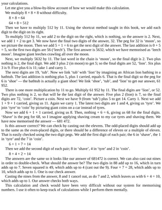 your	calculations.
Let	me	give	you	a	blow-by-blow	account	of	how	we	would	make	this	calculation.
We	multiply	8	×	8	×	8	without	difficulty.
8	×	8	=	64
64	×	8	=	512
Then	we	have	to	multiply	512	by	11.	Using	the	shortcut	method	taught	in	this	book,	we	add	each
digit	to	the	digit	on	its	right.
To	multiply	512	by	11,	we	add	2	to	the	digit	on	the	right,	which	is	nothing,	so	the	answer	is	2.	Next,
we	add	1	+	2	to	get	3.	We	now	have	the	final	two	digits	of	the	answer,	32.	The	peg	for	32	is	‘moon’,	so
we	picture	the	moon.	Then	we	add	5	+	1	=	6	to	get	the	next	digit	of	the	answer.	The	last	addition	is	0	+	5
=	5,	so	the	first	two	digits	are	56	(‘leech’).	The	first	answer	is	5632,	which	we	have	memorised	as	‘leech
moon’.	Imagine	giant	leeches	crawling	all	over	the	moon.
Next,	we	multiply	5632	by	11.	The	last	word	in	the	chain	is	‘moon’,	so	the	final	digit	is	2.	Two	plus
nothing	is	2,	the	final	digit.	We	add	3	plus	2	(in	moon)	to	get	5;	so	the	final	digits	are	52,	‘lion’.	Six	plus
3	is	9.	Five	plus	6	is	11;	take	1	and	carry	1.
The	next	digits	are	19,	‘tub’.	Now	we	link	‘tub’	with	‘lion’	by	imagining	an	African	lion	bathing	in	a
bathtub.	The	last	addition	is	nothing	plus	5,	plus	1	carried,	equals	6.	That	is	the	final	digit	so	the	peg	for
6	is	‘shoe’	—	the	bathtub	is	actually	a	giant	shoe!	We	link	‘shoe’,	‘tub’,	and	‘lion’	to	get	our	answer,	61
952.
There	is	one	more	multiplication	by	11	to	go.	Multiply	61	952	by	11.	The	final	digits	are	‘lion’,	or	52.
Two	plus	nothing	is	2,	so	that	will	be	the	last	digit	of	the	answer.	Five	plus	2	(lion)	is	7,	so	the	final
digits	are	72,	‘coin’.	Picture	a	coin.	Next	we	have	9	(from	‘tub’)	plus	5	to	get	14.	Carry	1.	Next	we	add
1	+	9	+	1	carried,	giving	us	11.	Again	we	carry	1.	The	latest	two	digits	are	1	and	4,	giving	us	‘tyre’.	We
join	‘tyre’	to	‘coin’	by	picturing	giant	coins	on	a	car	instead	of	tyres.
Now	we	add	6	+	1	+	1	carried,	giving	us	8.	Then,	nothing	+	6	=	6,	giving	us	68	for	the	final	digits.
‘Shave’	is	the	peg	for	68,	so	I	imagine	applying	shaving	cream	to	my	car	tyres	and	shaving	them.	We
have	now	memorised	the	answer	—	681	472.
Is	this	answer	correct?	We	can	check	by	casting	out	the	elevens.	The	odd-placed	digits	should	add	up
to	the	same	as	the	even-placed	digits,	or	there	should	be	a	difference	of	eleven	or	a	multiple	of	eleven.
That	is	easily	checked	using	the	two	digit	pegs.	We	add	the	first	digit	of	each	pair;	the	6	in	‘shave’,	the	1
in	‘tyre’	and	the	7	in	‘coin’.
6	+	1	+	7	=	14
Then	we	add	the	second	digit	of	each	pair;	8	in	‘shave’,	4	in	‘tyre’	and	2	in	‘coin’.
8	+	4	+	2	=	14
The	answers	are	the	same	so	it	looks	like	our	answer	of	681472	is	correct.	We	can	also	cast	out	nines
in	order	to	double-check.	What	should	the	answer	be?	The	two	digits	in	88	add	up	to	16,	which	in	turn
adds	up	to	7.	Seven	squared	is	49,	which	adds	up	to	4	(cast	out	the	9).	Four	×	7	=	28,	which	adds	up	to
10,	which	adds	up	to	1.	One	is	our	check	answer.
Casting	the	nines	from	the	answer,	8	and	1	cancel	out,	as	do	7	and	2,	which	leaves	us	with	6	+	4	=	10,
which	adds	up	to	1.	Our	answer	checks	both	ways.
This	 calculation	 and	 check	 would	 have	 been	 very	 difficult	 without	 our	 system	 for	 memorising
numbers.	I	use	it	often	to	keep	track	of	calculations	while	I	perform	them	mentally.
 