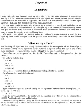 Chapter	28
Logarithms
I	was	travelling	by	train	from	the	city	to	my	home.	The	journey	took	about	55	minutes.	I	was	reading	a
book	by	an	American	mathematician	who	asserted	that	anyone	who	seriously	works	with	mathematics
should	memorise	the	basic	table	of	logarithms.	He	insisted	that	everyone	should	know	the	five-figure
logs	from	1	to	10	and	then	the	logs	of	the	prime	numbers	up	to	20.
He	gave	some	excellent	reasons	why	a	knowledge	of	logarithms	is	useful,	so	I	decided	to	use	my
method	of	memorising	numbers	to	learn	the	five-figure	log	tables	before	I	reached	my	railway	station.
That	gave	me	around	45	to	50	minutes	to	learn	them.	I	was	pleased	when	I	made	it	with	one	station	to
spare,	or	around	five	minutes	before	reaching	my	stop.
Afterwards,	I	read	a	book	by	a	Russian	author	who	said	that	it	wasn’t	necessary	to	learn	the	five-
figure	log	tables	—	the	two-figure	tables	are	quite	sufficient.	I	was	sorry	I	hadn’t	read	the	Russian	book
first.
What	are	logarithms?
The	 discovery	 of	 logarithms	 was	 a	 very	 important	 step	 in	 the	 development	 of	 our	 knowledge	 of
mathematics.	Simply	stated,	logarithms	express	numbers	as	a	power	of	ten	(this	applies	only	to	ten-
based	logarithms	—	everything	in	this	chapter	will	apply	to	ten-based	logarithms).
The	number	100	can	be	expressed	as	10	×	10	or	102
.	The	number	1000	can	be	expressed	as	10	×	10	×
10	or	103
.
So,	we	have	the	following:
10	=	101
100	=	102
1000	=	103
10	000	=	104
The	index	(or	power)	that	10	is	raised	to	becomes	the	logarithm	for	the	number.
Therefore,	the	logs	for	the	following	are:
10	=	1
100	=	2
1000	=	3
10	000	=	4
100	000	=	5
If	you	want	to	multiply	100	by	1000,	simply	add	the	logarithms	for	the	numbers.	The	log	for	100	is	2
and	the	log	for	1000	is	3.
2	+	3	=	5
To	get	the	answer,	you	then	find	the	number	with	the	logarithm	of	5,	which	we	can	see	from	our	list	is
100	000.	Addition	is	easier	than	multiplication.
The	value	of	the	logarithm	is	simply	the	number	of	zeros	that	follow	the	1	in	each	of	the	numbers	in
our	list.	We	don’t	need	to	refer	to	a	table	to	find	out	what	number	has	the	logarithm	of	6.	We	just	write	1
followed	by	six	zeros.
 