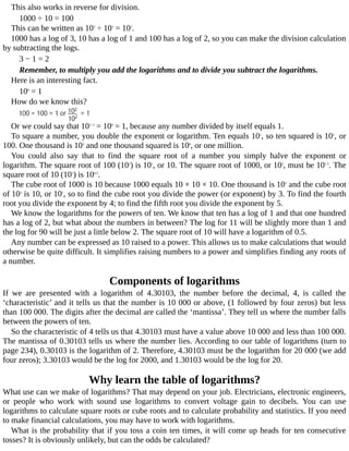 This	also	works	in	reverse	for	division.
1000	÷	10	=	100
This	can	be	written	as	103
	÷	101
	=	102
.
1000	has	a	log	of	3,	10	has	a	log	of	1	and	100	has	a	log	of	2,	so	you	can	make	the	division	calculation
by	subtracting	the	logs.
3	−	1	=	2
Remember,	to	multiply	you	add	the	logarithms	and	to	divide	you	subtract	the	logarithms.
Here	is	an	interesting	fact.
100
	=	1
How	do	we	know	this?
Or	we	could	say	that	102−2
	=	100
	=	1,	because	any	number	divided	by	itself	equals	1.
To	square	a	number,	you	double	the	exponent	or	logarithm.	Ten	equals	101
,	so	ten	squared	is	102
,	or
100.	One	thousand	is	103
	and	one	thousand	squared	is	106
,	or	one	million.
You	 could	 also	 say	 that	 to	 find	 the	 square	 root	 of	 a	 number	 you	 simply	 halve	 the	 exponent	 or
logarithm.	The	square	root	of	100	(102
)	is	101
,	or	10.	The	square	root	of	1000,	or	103
,	must	be	101.5
.	The
square	root	of	10	(101
)	is	100.5
.
The	cube	root	of	1000	is	10	because	1000	equals	10	×	10	×	10.	One	thousand	is	103
	and	the	cube	root
of	103
	is	10,	or	101
,	so	to	find	the	cube	root	you	divide	the	power	(or	exponent)	by	3.	To	find	the	fourth
root	you	divide	the	exponent	by	4;	to	find	the	fifth	root	you	divide	the	exponent	by	5.
We	know	the	logarithms	for	the	powers	of	ten.	We	know	that	ten	has	a	log	of	1	and	that	one	hundred
has	a	log	of	2,	but	what	about	the	numbers	in	between?	The	log	for	11	will	be	slightly	more	than	1	and
the	log	for	90	will	be	just	a	little	below	2.	The	square	root	of	10	will	have	a	logarithm	of	0.5.
Any	number	can	be	expressed	as	10	raised	to	a	power.	This	allows	us	to	make	calculations	that	would
otherwise	be	quite	difficult.	It	simplifies	raising	numbers	to	a	power	and	simplifies	finding	any	roots	of
a	number.
Components	of	logarithms
If	 we	 are	 presented	 with	 a	 logarithm	 of	 4.30103,	 the	 number	 before	 the	 decimal,	 4,	 is	 called	 the
‘characteristic’	and	it	tells	us	that	the	number	is	10	000	or	above,	(1	followed	by	four	zeros)	but	less
than	100	000.	The	digits	after	the	decimal	are	called	the	‘mantissa’.	They	tell	us	where	the	number	falls
between	the	powers	of	ten.
So	the	characteristic	of	4	tells	us	that	4.30103	must	have	a	value	above	10	000	and	less	than	100	000.
The	mantissa	of	0.30103	tells	us	where	the	number	lies.	According	to	our	table	of	logarithms	(turn	to
page	234),	0.30103	is	the	logarithm	of	2.	Therefore,	4.30103	must	be	the	logarithm	for	20	000	(we	add
four	zeros);	3.30103	would	be	the	log	for	2000,	and	1.30103	would	be	the	log	for	20.
Why	learn	the	table	of	logarithms?
What	use	can	we	make	of	logarithms?	That	may	depend	on	your	job.	Electricians,	electronic	engineers,
or	 people	 who	 work	 with	 sound	 use	 logarithms	 to	 convert	 voltage	 gain	 to	 decibels.	 You	 can	 use
logarithms	to	calculate	square	roots	or	cube	roots	and	to	calculate	probability	and	statistics.	If	you	need
to	make	financial	calculations,	you	may	have	to	work	with	logarithms.
What	is	the	probability	that	if	you	toss	a	coin	ten	times,	it	will	come	up	heads	for	ten	consecutive
tosses?	It	is	obviously	unlikely,	but	can	the	odds	be	calculated?
 