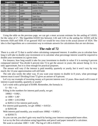 Using	the	table	on	the	previous	page,	we	can	get	a	more	accurate	estimate	for	the	antilog	of	3.0103,
for	the	value	of	210
.	The	logarithm	0.0103	lies	between	1.02	and	1.03	so	the	antilog	for	3.0103	will	be
between	1020	and	1030.	If	we	guessed	1025	we	would	be	very	close	to	the	actual	answer	of	1024.	The
idea	is	that	logarithms	are	a	convenient	way	to	estimate	answers	for	calculations	that	are	not	obvious.
The	rule	of	72
There	is	a	rule	of	72	that	is	useful	when	calculating	compound	interest.	It	enables	you	to	calculate	how
long	it	will	take	to	double	your	investment	or	to	calculate	what	percentage	interest	would	be	required	to
double	your	investment	in	a	given	time.
For	instance,	how	long	would	it	take	for	your	investment	to	double	in	value	if	it	is	earning	6	percent
compound	interest?	You	divide	6	percent	into	72	to	get	the	answer	in	years;	the	answer	being	12.	It	is
only	approximate,	but	it	is	close	enough	for	practical	purposes.
The	answer	will	vary	if	the	interest	is	paid	monthly,	quarterly	or	yearly,	but	it	won’t	vary	by	very
much;	the	12-year	approximation	will	still	hold.
The	rule	also	works	the	other	way.	If	you	want	your	money	to	double	in	8	years,	what	percentage
interest	must	it	earn?	Dividing	8	into	72	gives	an	answer	of	9	percent.
Let’s	try	our	example	of	investing	money	at	6	percent	interest	over	12	years.	How	much	will	it	earn	if
interest	is	paid	monthly,	quarterly	or	yearly?
Let’s	work	with	a	principal	of	$1000.	Remember,	the	formula	is:
S	=	P(1	+	r)n
.
Filling	in	the	numbers	for	interest	paid	yearly,	we	get:
1000(1	+	0.06)12
,
or	1000	×	1.0612
or	1000	×	2.0121964
or	$2012.12	for	interest	paid	yearly.
For	interest	paid	quarterly,	we	get	1000(1	+	0.015)48
,
or	$2043.48
With	interest	paid	monthly,	you	would	earn	1000(1	+	0.005)144
,
or	$2050.75
As	you	can	see,	you	don’t	gain	very	much	by	having	your	interest	compounded	more	often.
Let	us	try	the	first	calculation	using	logarithms	and	pencil	and	paper	instead	of	a	calculator.
We	want	to	calculate	1000	×	1.0612
.	The	log	of	1.06	is	0.02531.
 