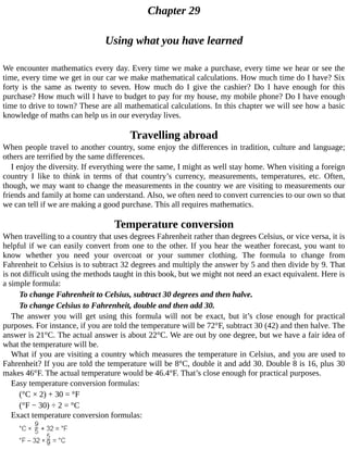 Chapter	29
Using	what	you	have	learned
We	encounter	mathematics	every	day.	Every	time	we	make	a	purchase,	every	time	we	hear	or	see	the
time,	every	time	we	get	in	our	car	we	make	mathematical	calculations.	How	much	time	do	I	have?	Six
forty	 is	 the	 same	 as	 twenty	 to	 seven.	 How	 much	 do	 I	 give	 the	 cashier?	 Do	 I	 have	 enough	 for	 this
purchase?	How	much	will	I	have	to	budget	to	pay	for	my	house,	my	mobile	phone?	Do	I	have	enough
time	to	drive	to	town?	These	are	all	mathematical	calculations.	In	this	chapter	we	will	see	how	a	basic
knowledge	of	maths	can	help	us	in	our	everyday	lives.
Travelling	abroad
When	people	travel	to	another	country,	some	enjoy	the	differences	in	tradition,	culture	and	language;
others	are	terrified	by	the	same	differences.
I	enjoy	the	diversity.	If	everything	were	the	same,	I	might	as	well	stay	home.	When	visiting	a	foreign
country	 I	 like	 to	 think	 in	 terms	 of	 that	 country’s	 currency,	 measurements,	 temperatures,	 etc.	 Often,
though,	we	may	want	to	change	the	measurements	in	the	country	we	are	visiting	to	measurements	our
friends	and	family	at	home	can	understand.	Also,	we	often	need	to	convert	currencies	to	our	own	so	that
we	can	tell	if	we	are	making	a	good	purchase.	This	all	requires	mathematics.
Temperature	conversion
When	travelling	to	a	country	that	uses	degrees	Fahrenheit	rather	than	degrees	Celsius,	or	vice	versa,	it	is
helpful	if	we	can	easily	convert	from	one	to	the	other.	If	you	hear	the	weather	forecast,	you	want	to
know	 whether	 you	 need	 your	 overcoat	 or	 your	 summer	 clothing.	 The	 formula	 to	 change	 from
Fahrenheit	to	Celsius	is	to	subtract	32	degrees	and	multiply	the	answer	by	5	and	then	divide	by	9.	That
is	not	difficult	using	the	methods	taught	in	this	book,	but	we	might	not	need	an	exact	equivalent.	Here	is
a	simple	formula:
To	change	Fahrenheit	to	Celsius,	subtract	30	degrees	and	then	halve.
To	change	Celsius	to	Fahrenheit,	double	and	then	add	30.
The	 answer	 you	 will	 get	 using	 this	 formula	 will	 not	 be	 exact,	 but	 it’s	 close	 enough	 for	 practical
purposes.	For	instance,	if	you	are	told	the	temperature	will	be	72°F,	subtract	30	(42)	and	then	halve.	The
answer	is	21°C.	The	actual	answer	is	about	22°C.	We	are	out	by	one	degree,	but	we	have	a	fair	idea	of
what	the	temperature	will	be.
What	if	you	are	visiting	a	country	which	measures	the	temperature	in	Celsius,	and	you	are	used	to
Fahrenheit?	If	you	are	told	the	temperature	will	be	8°C,	double	it	and	add	30.	Double	8	is	16,	plus	30
makes	46°F.	The	actual	temperature	would	be	46.4°F.	That’s	close	enough	for	practical	purposes.
Easy	temperature	conversion	formulas:
(°C	×	2)	+	30	=	°F
(°F	−	30)	÷	2	=	°C
Exact	temperature	conversion	formulas:
 
