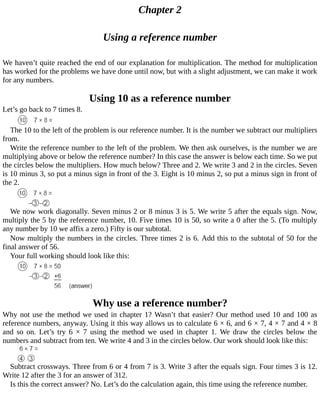 Chapter	2
Using	a	reference	number
We	haven’t	quite	reached	the	end	of	our	explanation	for	multiplication.	The	method	for	multiplication
has	worked	for	the	problems	we	have	done	until	now,	but	with	a	slight	adjustment,	we	can	make	it	work
for	any	numbers.
Using	10	as	a	reference	number
Let’s	go	back	to	7	times	8.
The	10	to	the	left	of	the	problem	is	our	reference	number.	It	is	the	number	we	subtract	our	multipliers
from.
Write	the	reference	number	to	the	left	of	the	problem.	We	then	ask	ourselves,	is	the	number	we	are
multiplying	above	or	below	the	reference	number?	In	this	case	the	answer	is	below	each	time.	So	we	put
the	circles	below	the	multipliers.	How	much	below?	Three	and	2.	We	write	3	and	2	in	the	circles.	Seven
is	10	minus	3,	so	put	a	minus	sign	in	front	of	the	3.	Eight	is	10	minus	2,	so	put	a	minus	sign	in	front	of
the	2.
We	now	work	diagonally.	Seven	minus	2	or	8	minus	3	is	5.	We	write	5	after	the	equals	sign.	Now,
multiply	the	5	by	the	reference	number,	10.	Five	times	10	is	50,	so	write	a	0	after	the	5.	(To	multiply
any	number	by	10	we	affix	a	zero.)	Fifty	is	our	subtotal.
Now	multiply	the	numbers	in	the	circles.	Three	times	2	is	6.	Add	this	to	the	subtotal	of	50	for	the
final	answer	of	56.
Your	full	working	should	look	like	this:
Why	use	a	reference	number?
Why	not	use	the	method	we	used	in	chapter	1?	Wasn’t	that	easier?	Our	method	used	10	and	100	as
reference	numbers,	anyway.	Using	it	this	way	allows	us	to	calculate	6	×	6,	and	6	×	7,	4	×	7	and	4	×	8
and	 so	 on.	 Let’s	 try	 6	 ×	 7	 using	 the	 method	 we	 used	 in	 chapter	 1.	 We	 draw	 the	 circles	 below	 the
numbers	and	subtract	from	ten.	We	write	4	and	3	in	the	circles	below.	Our	work	should	look	like	this:
Subtract	crossways.	Three	from	6	or	4	from	7	is	3.	Write	3	after	the	equals	sign.	Four	times	3	is	12.
Write	12	after	the	3	for	an	answer	of	312.
Is	this	the	correct	answer?	No.	Let’s	do	the	calculation	again,	this	time	using	the	reference	number.
 