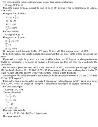 Try	converting	the	following	temperatures	in	your	head	using	each	formula.
Change	80°F	to	°C
Using	the	simple	formula,	subtract	30	from	80	to	get	50,	then	halve	for	the	temperature	in	Celsius.
80°F	=	25°C.
Using	the	exact	formula:
Let’s	try	another:
Change	10°C	to	°F
Using	the	exact	formula:
Or,	using	the	simple	formula,	double	10°C	to	get	20,	then	add	30	to	get	your	answer	of	50°F.
In	the	first	example	our	simple	formula	gave	an	answer	that	was	close;	in	the	second	the	answer	was
exact.
If	you	feel	you	might	forget	when	you	have	to	add	or	subtract	the	30	degrees,	or	when	you	halve	or
double	the	temperatures,	memorise	an	equivalent	temperature	and	then	see	how	you	would	make	the
calculation.
For	instance,	if	you	knew	that	100°F	is	the	same	as	37	or	38°C,	how	would	you	change	100	to	get
37?	One	hundred	minus	30	is	70.	Half	of	70	is	35.	Close	enough.	If	we	want	to	change	back,	double	35
to	get	70,	then	add	30	to	get	100.	We	have	checked	the	formula	in	both	directions.
Another	generally	well-known	set	of	equivalents	is	the	fact	that	water	freezes	at	0°C	and	32°F.	Take
30	from	30°F	to	get	0°C.
It	is	good	to	have	a	median	value	memorised.	Ten	degrees	Celsius	is	equal	to	50°F.	Work	up	or	down
from	it.	20°C	=	68°F.	(A	change	of	10	degrees	Celsius	equals	a	change	of	18	degrees	Fahrenheit.)
Let’s	try	an	example:
Convert	15°C	to	°F
The	actual	formula:
Using	our	easy	formula:
15	×	2	=	30	30	+	30	=	60°F	—	1	degree	error
One	more	example:
 