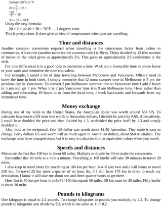 Using	the	easy	formula:
20	×	2	=	40	40	+	30	=	70°F	—	2	degrees	error
This	is	pretty	close.	It	does	give	an	idea	of	temperatures	when	you	are	travelling.
Time	and	distances
Another	 common	 conversion	 required	 when	 travelling	 is	 the	 conversion	 factor	 from	 inches	 to
centimetres.	A	foot	rule	(another	name	for	the	common	ruler)	is	30cm.	Thirty	divided	by	12	(the	number
of	inches	on	the	ruler)	gives	us	approximately	2½.	That	gives	us	approximately	2.5	centimetres	to	the
inch.
For	time	differences	it	is	a	good	idea	to	memorise	a	time.	Work	out	a	favourable	time	to	phone	home
or	your	work	and	memorise	the	time	equivalent.
For	example,	I	spend	a	lot	of	time	travelling	between	Melbourne	and	Vancouver.	Often	I	need	to
know	the	time	in	both	cities.	I	simply	memorise	that	12	noon	summer	time	in	Melbourne	is	5	pm	the
previous	day	in	Vancouver.	To	convert	2	pm	Melbourne	summer	time	to	Vancouver	time	I	add	2	hours
to	5	pm	and	get	7	pm.	When	it	is	2	pm	Vancouver	time	it	is	9	am	Melbourne	time.	Here,	rather	than
adding	and	subtracting	19	hours	to	or	from	the	local	time,	I	work	backwards	and	forwards	from	my
memorised	time.
Money	exchange
During	 one	 of	 my	 visits	 to	 the	 United	 States,	 the	 Australian	 dollar	 was	 worth	 around	 65¢	 US.	 To
calculate	how	much	a	US	item	was	worth	in	Australian	dollars,	I	divided	its	price	by	0.65.	Alternatively,
I	could	have	doubled	the	price	and	then	divided	by	1.3,	or	divided	the	price	itself	by	1.3	and	simply
doubled	it.
Also,	look	at	the	reciprocal.	One	US	dollar	was	worth	about	$1.50	Australian.	That	made	it	easy	to
change.	Forty	dollars	US	was	worth	half	as	much	again	in	Australian	dollars,	about	$60	Australian.	The
exchange	rates	have	changed	since,	but	it	is	easy	to	calculate	similar	equivalent	values	when	you	travel.
Speeds	and	distances
Memorise	the	fact	that	100	km	is	about	60	miles.	Multiply	or	divide	by	0.6	to	make	the	conversion.
Remember	that	60	m/hr	is	a	mile	a	minute.	Travelling	at	100	km/hr	will	take	30	minutes	to	travel	30
miles.
I	also	keep	in	mind	times	for	travelling	at	100	km	per	hour.	It	will	take	two	and	a	half	hours	to	travel
250	km.	To	travel	25	km	takes	a	quarter	of	an	hour.	So,	if	I	still	have	175	km	to	drive	to	reach	my
destination,	I	know	it	will	take	me	about	one	and	three-quarter	hours	to	get	there.
How	fast	is	50	km	per	hour	in	m/hr?	If	100	km	equals	60	miles,	50	km	must	be	30	miles.	Fifty	km/hr
is	about	30	m/hr.
Pounds	to	kilograms
One	kilogram	is	equal	to	2.2	pounds.	To	change	kilograms	to	pounds	you	multiply	by	2.2.	To	change
pounds	to	kilograms	you	divide	by	2.2,	which	is	the	same	as	11	×	0.2.
 