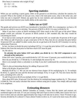 How	heavy	is	someone	who	weighs	65	kg?
65	×	0.2	=	13
13	×	11	=	143	lbs.
Sporting	statistics
While	you	are	watching	a	sports	game,	either	at	the	ground	or	on	television,	calculate	the	statistics	for
yourself.	What	is	the	number	of	runs	per	over,	what	is	the	total	point	score,	what	is	the	strike	rate,	and
what	run	rate	is	required?	Almost	any	game	has	its	own	statistics	and	calculations.	You	can	become
more	involved	and	improve	your	maths	ability	at	the	same	time.
Sales	tax	or	GST
The	goods	and	services	tax	(GST)	was	introduced	in	Australia	in	2000.	As	a	consequence,	we	have	a	10
percent	tax	which	is	easy	to	calculate.	Ten	percent	of	$4.95	is	49.5¢.	It	is	easy	to	divide	by	10.
What	if	you	have	a	price	of	$4.95	including	GST?	How	much	is	the	GST	part	of	the	price?	Many
people	 would	 just	 calculate	 10	 percent	 of	 $4.95	 (which	 is	 50¢	 rounded	 off).	 But	 they	 would	 be
calculating	too	much.
If	we	had	an	item	costing	$1	and	had	to	add	10	percent	GST,	we	would	take	10	percent	of	$1	to	get
10¢.	When	we	add	10	percent,	we	get	a	total	price	of	$1.10.	Now,	how	do	we	calculate	the	price	before
10	percent	GST	was	added?	In	other	words,	how	do	we	get	back	to	$1	from	$1.10?	Certainly	it	is	not	by
subtracting	10	percent.
In	fact,	we	have	to	divide	the	price	including	GST	by	1.1	to	get	the	price	before	GST	was	added	($1).
Subtract	this	from	the	total	price	to	find	how	much	GST	must	be	paid.
So,	the	rule	is:
To	calculate	the	price	before	GST	was	added,	you	divide	by	1.1.	The	GST	component	is	one-
eleventh	of	the	total	price.
If	the	GST	were	7	percent,	you	would	divide	by	1.07.	If	it	were	12	percent,	you	would	divide	by	1.12.
How	do	you	divide	by	1.1?	Divide	by	11	and	multiply	the	answer	by	10.
Here	is	an	example	where	a	calculator	is	no	help	if	you	don’t	understand	the	calculation	you	have	to
make.
There	is	also	an	interesting	shortcut	for	adding	10	percent	GST.
What	is	$1.60	plus	10	percent	GST?
Multiply	$1.60	by	1.1.	We	can	use	our	shortcut	from	chapter	19	for	multiplying	by	11.	To	multiply
$1.60	by	11,	ignore	the	zero	and	the	decimal	and	multiply	16	by	11	to	get	176.	You	now	know	that	the
price,	including	GST,	is	$1.76.
To	add	10	percent	to	$4.20	you	multiply	42	by	1.1	to	get	$4.62.
How	about	$315	plus	10	percent?	Use	the	shortcut	for	multiplying	longer	numbers	by	11.	The	answer
is	$346.50.	You	can	easily	calculate	that	answer	without	using	pen	or	paper.	You	simply	add	each	digit
to	its	neighbour.
Estimating	distances
When	 I	 drive	 in	 Vancouver,	 British	 Columbia	 in	 Canada,	 I	 know	 that	 the	 streets	 and	 avenues	 are
numbered	eight	to	the	mile.	If	I	am	just	crossing	16th	and	I	have	to	drive	to	86th,	then	I	know	how	far	I
have	to	drive	and	can	calculate	approximately	how	long	it	will	take	me	to	arrive.	I	have	70	streets	to	go.
Seventy	divided	by	8	is	almost	9.	I	have	almost	9	miles	to	drive	or,	if	I	want	to	be	more	exact,	8¾	miles
 
