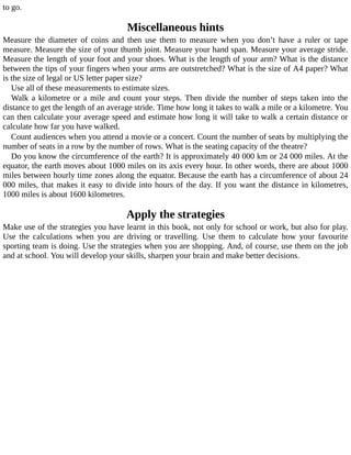 to	go.
Miscellaneous	hints
Measure	 the	 diameter	 of	 coins	 and	 then	 use	 them	 to	 measure	 when	 you	 don’t	 have	 a	 ruler	 or	 tape
measure.	Measure	the	size	of	your	thumb	joint.	Measure	your	hand	span.	Measure	your	average	stride.
Measure	the	length	of	your	foot	and	your	shoes.	What	is	the	length	of	your	arm?	What	is	the	distance
between	the	tips	of	your	fingers	when	your	arms	are	outstretched?	What	is	the	size	of	A4	paper?	What
is	the	size	of	legal	or	US	letter	paper	size?
Use	all	of	these	measurements	to	estimate	sizes.
Walk	a	kilometre	or	a	mile	and	count	your	steps.	Then	divide	the	number	of	steps	taken	into	the
distance	to	get	the	length	of	an	average	stride.	Time	how	long	it	takes	to	walk	a	mile	or	a	kilometre.	You
can	then	calculate	your	average	speed	and	estimate	how	long	it	will	take	to	walk	a	certain	distance	or
calculate	how	far	you	have	walked.
Count	audiences	when	you	attend	a	movie	or	a	concert.	Count	the	number	of	seats	by	multiplying	the
number	of	seats	in	a	row	by	the	number	of	rows.	What	is	the	seating	capacity	of	the	theatre?
Do	you	know	the	circumference	of	the	earth?	It	is	approximately	40	000	km	or	24	000	miles.	At	the
equator,	the	earth	moves	about	1000	miles	on	its	axis	every	hour.	In	other	words,	there	are	about	1000
miles	between	hourly	time	zones	along	the	equator.	Because	the	earth	has	a	circumference	of	about	24
000	miles,	that	makes	it	easy	to	divide	into	hours	of	the	day.	If	you	want	the	distance	in	kilometres,
1000	miles	is	about	1600	kilometres.
Apply	the	strategies
Make	use	of	the	strategies	you	have	learnt	in	this	book,	not	only	for	school	or	work,	but	also	for	play.
Use	 the	 calculations	 when	 you	 are	 driving	 or	 travelling.	 Use	 them	 to	 calculate	 how	 your	 favourite
sporting	team	is	doing.	Use	the	strategies	when	you	are	shopping.	And,	of	course,	use	them	on	the	job
and	at	school.	You	will	develop	your	skills,	sharpen	your	brain	and	make	better	decisions.
 