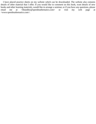 I	have	placed	practice	sheets	on	my	website	which	can	be	downloaded.	The	website	also	contains
details	of	other	material	that	I	offer.	If	you	would	like	to	comment	on	this	book,	want	details	of	new
books	and	other	learning	materials,	would	like	to	arrange	a	seminar,	or	if	you	have	any	questions,	please
email	 me	 at	 <bhandley@speedmathematics.com>	 or	 visit	 my	 web	 page	 at
<www.speedmathematics.com>.
 