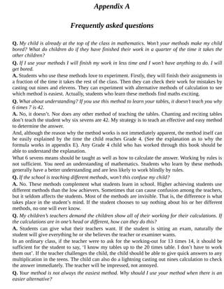 Appendix	A
Frequently	asked	questions
Q.	My	child	is	already	at	the	top	of	the	class	in	mathematics.	Won’t	your	methods	make	my	child
bored?	What	do	children	do	if	they	have	finished	their	work	in	a	quarter	of	the	time	it	takes	the
other	children?
Q.	If	I	use	your	methods	I	will	finish	my	work	in	less	time	and	I	won’t	have	anything	to	do.	I	will
get	bored.
A.	Students	who	use	these	methods	love	to	experiment.	Firstly,	they	will	finish	their	assignments	in
a	fraction	of	the	time	it	takes	the	rest	of	the	class.	Then	they	can	check	their	work	for	mistakes	by
casting	out	nines	and	elevens.	They	can	experiment	with	alternative	methods	of	calculation	to	see
which	method	is	easiest.	Actually,	students	who	learn	these	methods	find	maths	exciting.
Q.	What	about	understanding?	If	you	use	this	method	to	learn	your	tables,	it	doesn’t	teach	you	why
6	times	7	is	42.
A.	No,	it	doesn’t.	Nor	does	any	other	method	of	teaching	the	tables.	Chanting	and	reciting	tables
don’t	teach	the	student	why	six	sevens	are	42.	My	strategy	is	to	teach	an	effective	and	easy	method
to	determine	the	answer.
And,	although	the	reason	why	the	method	works	is	not	immediately	apparent,	the	method	itself	can
be	 easily	 explained	 by	 the	 time	 the	 child	 reaches	 Grade	 4.	 (See	 the	 explanation	 as	 to	 why	 the
formula	works	in	appendix	E).	Any	Grade	4	child	who	has	worked	through	this	book	should	be
able	to	understand	the	explanation.
What	6	sevens	means	should	be	taught	as	well	as	how	to	calculate	the	answer.	Working	by	rules	is
not	sufficient.	You	need	an	understanding	of	mathematics.	Students	who	learn	by	these	methods
generally	have	a	better	understanding	and	are	less	likely	to	work	blindly	by	rules.
Q.	If	the	school	is	teaching	different	methods,	won’t	this	confuse	my	child?
A.	No.	These	methods	complement	what	students	learn	in	school.	Higher	achieving	students	use
different	methods	than	the	low	achievers.	Sometimes	that	can	cause	confusion	among	the	teachers,
but	it	seldom	affects	the	students.	Most	of	the	methods	are	invisible.	That	is,	the	difference	is	what
takes	place	in	the	student’s	mind.	If	the	student	chooses	to	say	nothing	about	his	or	her	different
methods,	no	one	will	ever	know.
Q.	My	children’s	teachers	demand	the	children	show	all	of	their	working	for	their	calculations.	If
the	calculations	are	in	one’s	head	or	different,	how	can	they	do	this?
A.	 Students	 can	 give	 what	 their	 teachers	 want.	 If	 the	 student	 is	 sitting	 an	 exam,	 naturally	 the
student	will	give	everything	he	or	she	believes	the	teacher	or	examiner	wants.
In	an	ordinary	class,	if	the	teacher	were	to	ask	for	the	working-out	for	13	times	14,	it	should	be
sufficient	for	the	student	to	say,	‘I	know	my	tables	up	to	the	20	times	table.	I	don’t	have	to	work
them	out’.	If	the	teacher	challenges	the	child,	the	child	should	be	able	to	give	quick	answers	to	any
multiplication	in	the	teens.	The	child	can	also	do	a	lightning	casting	out	nines	calculation	to	check
the	answer	immediately.	The	teacher	will	be	impressed,	not	annoyed.
Q.	Your	method	is	not	always	the	easiest	method.	Why	should	I	use	your	method	when	there	is	an
easier	alternative?
 