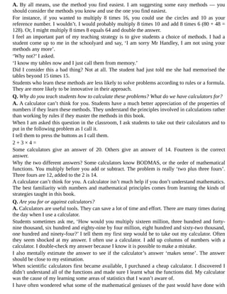 A.	By	all	means,	use	the	method	you	find	easiest.	I	am	suggesting	some	easy	methods	—	you
should	consider	the	methods	you	know	and	use	the	one	you	find	easiest.
For	 instance,	 if	 you	 wanted	 to	 multiply	 8	 times	 16,	 you	 could	 use	 the	 circles	 and	 10	 as	 your
reference	number.	I	wouldn’t.	I	would	probably	multiply	8	times	10	and	add	8	times	6	(80	+	48	=
128).	Or,	I	might	multiply	8	times	8	equals	64	and	double	the	answer.
I	feel	an	important	part	of	my	teaching	strategy	is	to	give	students	a	choice	of	methods.	I	had	a
student	come	up	to	me	in	the	schoolyard	and	say,	‘I	am	sorry	Mr	Handley,	I	am	not	using	your
methods	any	more’.
‘Why	not?’	I	asked.
‘I	know	my	tables	now	and	I	just	call	them	from	memory.’
Did	I	consider	this	a	bad	thing?	Not	at	all.	The	student	had	just	told	me	she	had	memorised	the
tables	beyond	15	times	15.
Students	who	learn	these	methods	are	less	likely	to	solve	problems	according	to	rules	or	a	formula.
They	are	more	likely	to	be	innovative	in	their	approach.
Q.	Why	do	you	teach	students	how	to	calculate	these	problems?	What	do	we	have	calculators	for?
A.	A	calculator	can’t	think	for	you.	Students	have	a	much	better	appreciation	of	the	properties	of
numbers	if	they	learn	these	methods.	They	understand	the	principles	involved	in	calculations	rather
than	working	by	rules	if	they	master	the	methods	in	this	book.
When	I	am	asked	this	question	in	the	classroom,	I	ask	students	to	take	out	their	calculators	and	to
put	in	the	following	problem	as	I	call	it.
I	tell	them	to	press	the	buttons	as	I	call	them.
2	+	3	×	4	=
Some	 calculators	 give	 an	 answer	 of	 20.	 Others	 give	 an	 answer	 of	 14.	 Fourteen	 is	 the	 correct
answer.
Why	the	two	different	answers?	Some	calculators	know	BODMAS,	or	the	order	of	mathematical
functions.	You	multiply	before	you	add	or	subtract.	The	problem	is	really	‘two	plus	three	fours’.
Three	fours	are	12,	added	to	the	2	is	14.
A	calculator	can’t	think	for	you.	A	calculator	isn’t	much	help	if	you	don’t	understand	mathematics.
The	best	familiarity	with	numbers	and	mathematical	principles	comes	from	learning	the	kinds	of
strategies	taught	in	this	book.
Q.	Are	you	for	or	against	calculators?
A.	Calculators	are	useful	tools.	They	can	save	a	lot	of	time	and	effort.	There	are	many	times	during
the	day	when	I	use	a	calculator.
Students	sometimes	ask	me,	‘How	would	you	multiply	sixteen	million,	three	hundred	and	forty-
nine	thousand,	six	hundred	and	eighty-nine	by	four	million,	eight	hundred	and	sixty-two	thousand,
one	hundred	and	ninety-four?’	I	tell	them	my	first	step	would	be	to	take	out	my	calculator.	Often
they	seem	shocked	at	my	answer.	I	often	use	a	calculator.	I	add	up	columns	of	numbers	with	a
calculator.	I	double-check	my	answer	because	I	know	it	is	possible	to	make	a	mistake.
I	also	mentally	estimate	the	answer	to	see	if	the	calculator’s	answer	‘makes	sense’.	The	answer
should	be	close	to	my	estimation.
When	scientific	calculators	first	became	available,	I	purchased	a	cheap	calculator.	I	discovered	I
didn’t	understand	all	of	the	functions	and	made	sure	I	learnt	what	the	functions	did.	My	calculator
was	the	cause	of	my	learning	some	areas	of	statistics	that	I	wasn’t	aware	of.
I	have	often	wondered	what	some	of	the	mathematical	geniuses	of	the	past	would	have	done	with
 