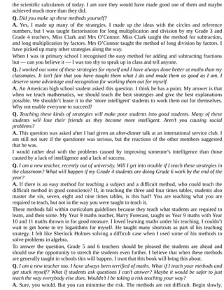 the	scientific	calculators	of	today.	I	am	sure	they	would	have	made	good	use	of	them	and	maybe
achieved	much	more	than	they	did.
Q.	Did	you	make	up	these	methods	yourself?
A.	 Yes,	 I	 made	 up	 many	 of	 the	 strategies.	 I	 made	 up	 the	 ideas	 with	 the	 circles	 and	 reference
numbers,	but	I	was	taught	factorisation	for	long	multiplication	and	division	by	my	Grade	3	and
Grade	4	teachers,	Miss	Clark	and	Mrs	O’Connor.	Miss	Clark	taught	the	method	for	subtraction,
and	long	multiplication	by	factors.	Mrs	O’Connor	taught	the	method	of	long	division	by	factors.	I
have	picked	up	many	other	strategies	along	the	way.
When	I	was	in	primary	school	I	recognised	the	easy	method	for	adding	and	subtracting	fractions
but	—	can	you	believe	it	—	I	was	too	shy	to	speak	up	in	class	and	tell	anyone.
Q.	I	worked	out	some	of	these	strategies	for	myself	and	I	have	always	done	better	at	maths	than	my
classmates.	It	isn’t	fair	that	you	have	taught	them	what	I	do	and	made	them	as	good	as	I	am.	I
deserve	some	advantage	and	recognition	for	working	them	out	for	myself.
A.	An	American	high	school	student	asked	this	question.	I	think	he	has	a	point.	My	answer	is	that
when	we	teach	mathematics,	we	should	teach	the	best	strategies	and	give	the	best	explanations
possible.	We	shouldn’t	leave	it	to	the	‘more	intelligent’	students	to	work	them	out	for	themselves.
Why	not	enable	everyone	to	succeed?
Q.	Teaching	these	kinds	of	strategies	will	make	poor	students	into	good	students.	Many	of	these
students	 will	 lose	 their	 friends	 as	 they	 become	 more	 intelligent.	 Aren’t	 you	 causing	 social
problems?
A.	This	question	was	asked	after	I	had	given	an	after-dinner	talk	at	an	international	service	club.	I
am	still	not	sure	if	the	questioner	was	serious,	but	the	reactions	of	the	other	members	suggested
that	he	was.
I	 would	 rather	 deal	 with	 the	 problems	 caused	 by	 improving	 someone’s	 intelligence	 than	 those
caused	by	a	lack	of	intelligence	and	a	lack	of	success.
Q.	I	am	a	new	teacher,	recently	out	of	university.	Will	I	get	into	trouble	if	I	teach	these	strategies	in
the	classroom?	What	will	happen	if	my	Grade	4	students	are	doing	Grade	6	work	by	the	end	of	the
year?
A.	If	there	is	an	easy	method	for	teaching	a	subject	and	a	difficult	method,	who	could	teach	the
difficult	method	in	good	conscience?	If,	in	teaching	the	three	and	four	times	tables,	students	also
master	 the	 six,	 seven,	 eight	 and	 nine	 times	 tables,	 is	 this	 bad?	 You	 are	 teaching	 what	 you	 are
required	to	teach,	but	not	in	the	way	you	were	taught	to	teach	it.
These	methods	fall	within	curriculum	guidelines	because	they	teach	what	students	are	required	to
learn,	and	then	some.	My	Year	9	maths	teacher,	Harry	Forecast,	taught	us	Year	9	maths	with	Year
10	and	11	maths	thrown	in	for	good	measure.	I	loved	learning	maths	under	his	teaching.	I	couldn’t
wait	to	get	home	to	try	logarithms	for	myself.	He	taught	many	shortcuts	as	part	of	his	teaching
strategy.	I	felt	like	Sherlock	Holmes	solving	a	difficult	case	when	I	used	some	of	his	methods	to
solve	problems	in	algebra.
To	 answer	 the	 question,	 Grade	 5	 and	 6	 teachers	 should	 be	 pleased	 the	 students	 are	 ahead	 and
should	use	the	opportunity	to	stretch	the	students	even	further.	I	believe	that	when	these	methods
are	generally	taught	in	schools	this	will	happen.	I	trust	that	this	book	will	bring	this	about.
Q.	I	am	a	new	teacher	too.	I	have	always	been	terrified	of	maths.	What	if	I	teach	your	methods	and
get	stuck	myself?	What	if	students	ask	questions	I	can’t	answer?	Maybe	it	would	be	safer	to	just
teach	the	way	everybody	else	does.	Wouldn’t	I	be	taking	a	risk	teaching	your	way?
A.	Sure,	you	would.	But	you	can	minimise	the	risk.	The	methods	are	not	difficult.	Begin	slowly.
 