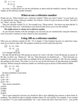 As	a	rule,	I	would	always	set	out	the	calculations	as	above	until	the	method	is	natural.	Then	you	can
simply	use	the	reference	number	mentally.
When	to	use	a	reference	number
People	ask	me,	‘When	should	I	use	a	reference	number?’	When	you	solve	6	times	7	in	your	head,	you
are	automatically	using	a	reference	number.	You	subtract	3	from	6	to	get	an	answer	of	three.	You	don’t
say	‘Three’,	you	say,	‘Thirty	.	.	.’
Then	you	calculate	4	times	3	is	12.	You	wouldn’t	say,	‘Thirty-twelve’.	You	know	you	must	add	the	12
to	the	30	to	get	‘forty-two’.	Calculating	in	your	head	actually	forces	you	to	use	this	method.
The	simple	answer	is:	always	use	a	reference	number.
As	you	become	familiar	with	the	strategies	you	will	find	you	are	automatically	using	the	reference,
even	if	you	don’t	continue	to	write	it	down	in	your	calculations.
Using	100	as	a	reference	number
What	was	our	reference	number	for	96	×	97	in	chapter	1?	One	hundred,	because	we	asked	how	many
more	do	we	need	to	make	100.	The	problem	worked	out	in	full	would	look	like	this:
Let’s	multiply	98	by	98.
We	take	98	and	98	from	100	and	get	an	answer	of	2	and	2.	We	take	2	from	98	and	get	an	answer	of
96.	But,	we	don’t	say,	‘Ninety-six’.	We	say,	‘Nine	thousand,	six	hundred	and	.	.	.’	Nine	thousand,	six
hundred	is	the	answer	we	get	when	we	multiply	96	by	the	reference	number	of	100.	We	now	multiply
the	numbers	in	the	circles.	Two	times	2	is	4,	so	we	can	say	the	full	answer	of	nine	thousand,	six	hundred
and	four.	Without	using	the	reference	number	we	could	have	got	an	answer	of	964	instead	of	9604.
Do	these	problems	in	your	head:
a)	96	×	96	=
b)	97	×	97	=
c)	99	×	99	=
d)	95	×	95	=
Your	answers	should	be:
a)	9216
b)	9409
c)	9801
d)	9025
This	is	quite	impressive	because	you	should	be	able	to	give	lightning	fast	answers	to	these	kinds	of
problems.	You	should	be	able	to	multiply	numbers	below	10	very	quickly.	For	example,	if	you	wanted
to	calculate	9	×	9,	you	would	immediately	‘see’	1	and	1	below	the	nines.	One	from	9	is	8	—	you	say	80
 