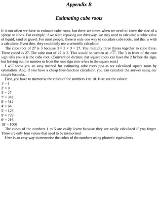 Appendix	B
Estimating	cube	roots
It	is	not	often	we	have	to	estimate	cube	roots,	but	there	are	times	when	we	need	to	know	the	size	of	a
sphere	or	a	box.	For	example,	if	we	were	repaving	our	driveway,	we	may	need	to	calculate	a	cubic	value
of	liquid,	sand	or	gravel.	For	most	people,	there	is	only	one	way	to	calculate	cube	roots,	and	that	is	with
a	calculator.	Even	then,	they	could	only	use	a	scientific	calculator.
The	cube	root	of	27	is	3	because	3	×	3	×	3	=	27.	You	multiply	three	threes	together	to	cube	three.
Three	cubed	is	27.	The	cube	root	of	27	is	3.	This	would	be	written	as	 .	The	3	in	front	of	the	root
sign	tells	you	it	is	the	cube	root.	(Convention	dictates	that	square	roots	can	have	the	2	before	the	sign,
but	leaving	out	the	number	in	front	the	root	sign	also	refers	to	the	square	root.)
I	 will	 show	 you	 an	 easy	 method	 for	 estimating	 cube	 roots	 just	 as	 we	 calculated	 square	 roots	 by
estimation.	And,	if	you	have	a	cheap	four-function	calculator,	you	can	calculate	the	answer	using	our
simple	formula.
First,	you	have	to	memorise	the	cubes	of	the	numbers	1	to	10.	Here	are	the	values:
13
	=	1
23
	=	8
33
	=	27
73
	=	343
83
	=	512
43
	=	64
53
	=	125
93
	=	729
63
	=	216
103
	=	1000
The	cubes	of	the	numbers	1	to	5	are	easily	learnt	because	they	are	easily	calculated	if	you	forget.
There	are	only	four	values	that	need	to	be	memorised.
Here	is	an	easy	way	to	memorise	the	cubes	of	the	numbers	using	phonetic	equivalents.
 