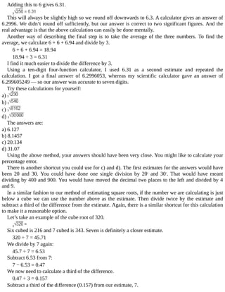 Adding	this	to	6	gives	6.31.
This	will	always	be	slightly	high	so	we	round	off	downwards	to	6.3.	A	calculator	gives	an	answer	of
6.2996.	We	didn’t	round	off	sufficiently,	but	our	answer	is	correct	to	two	significant	figures.	And	the
real	advantage	is	that	the	above	calculation	can	easily	be	done	mentally.
Another	way	of	describing	the	final	step	is	to	take	the	average	of	the	three	numbers.	To	find	the
average,	we	calculate	6	+	6	+	6.94	and	divide	by	3.
6	+	6	+	6.94	=	18.94
18.94	÷	3	=	6.31
I	find	it	much	easier	to	divide	the	difference	by	3.
Using	 a	 ten-digit	 four-function	 calculator,	 I	 used	 6.31	 as	 a	 second	 estimate	 and	 repeated	 the
calculation.	 I	 got	 a	 final	 answer	 of	 6.2996053,	 whereas	 my	 scientific	 calculator	 gave	 an	 answer	 of
6.299605249	—	so	our	answer	was	accurate	to	seven	digits.
Try	these	calculations	for	yourself:
a)	
b)	
c)	
d)	
The	answers	are:
a)	6.127
b)	8.1457
c)	20.134
d)	31.07
Using	the	above	method,	your	answers	should	have	been	very	close.	You	might	like	to	calculate	your
percentage	error.
There	is	another	shortcut	you	could	use	for	c)	and	d).	The	first	estimates	for	the	answers	would	have
been	 20	 and	 30.	 You	 could	 have	 done	 one	 single	 division	 by	 202
	 and	 302
.	 That	 would	 have	 meant
dividing	by	400	and	900.	You	would	have	moved	the	decimal	two	places	to	the	left	and	divided	by	4
and	9.
In	a	similar	fashion	to	our	method	of	estimating	square	roots,	if	the	number	we	are	calculating	is	just
below	a	cube	we	can	use	the	number	above	as	the	estimate.	Then	divide	twice	by	the	estimate	and
subtract	a	third	of	the	difference	from	the	estimate.	Again,	there	is	a	similar	shortcut	for	this	calculation
to	make	it	a	reasonable	option.
Let’s	take	an	example	of	the	cube	root	of	320.
Six	cubed	is	216	and	7	cubed	is	343.	Seven	is	definitely	a	closer	estimate.
320	÷	7	=	45.71
We	divide	by	7	again:
45.7	÷	7	=	6.53
Subtract	6.53	from	7:
7	−	6.53	=	0.47
We	now	need	to	calculate	a	third	of	the	difference.
0.47	÷	3	=	0.157
Subtract	a	third	of	the	difference	(0.157)	from	our	estimate,	7.
 