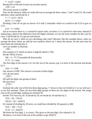7	−	0.157	=	6.843
Round	off	to	6.84	and	we	have	an	accurate	answer.
The	actual	answer	is	6.8399.
Now	for	the	shortcut.	What	we	really	did	was	to	average	the	three	values,	7	and	7	and	6.53.	We	could
add	these	values	and	divide	by	3.
7	+	7	+	6.53	=	20.53
20.53	÷	3	=	6.843
Dividing	3	into	20	we	get	an	answer	of	6	with	2	remainder	which	we	carried	to	the	0.53	to	give	us
2.53.
2.53	÷	3	=	0.843
Just	as	we	know	there	is	a	1	carried	for	square	roots,	we	know	a	2	is	carried	for	cube	roots.	Instead	of
subtracting	a	third	of	the	difference	from	the	higher	estimate,	we	use	the	lower	number	(in	this	case	6),
carry	2	and	divide	by	3	to	get	our	end	answer.
Why	do	we	carry	2	when	we	are	calculating	cube	roots?	Because,	like	the	example	above,	when	we
average	the	three	values	we	add	the	two	numbers	which	are	1	above	the	answer.	So	the	total	must	be
three	times	the	estimate	plus	2.
Let’s	try	another	to	illustrate.
Our	estimate	is	9,	which	we	know	is	high	(9	cubed	is	729).
Divide	700	by	9	twice.
700	÷	9	=	77.77	(rounded	off	downwards)
77.77	÷	9	=	8.64
The	first	digit	of	the	answer	is	8.	For	the	rest	of	the	answer,	put	2	in	front	of	the	decimal	and	divide
by	3.
2.64	÷	3	=	0.88
Our	answer	is	8.88.	This	answer	is	accurate	to	three	digits.
Let’s	do	one	more:
We	split	the	digits	into	groups	of	three.
We	now	have:
Estimate	the	cube	root	of	the	first	three-digit	group,	7.	Seven	is	close	to	8	which	is	23
	so	we	will	use	2
as	our	first	estimate.	There	are	two	three-digit	groups	so	there	are	two	digits	in	the	answer.	We	assign
zero	as	the	second	digit,	making	our	estimate	20.
Divide	7531	twice	by	20.	To	divide	by	20,	we	divide	by	10	and	then	by	2.
7531	÷	20	=	376.55
376.55	÷	20	=	18.8275
Or,	instead	of	dividing	by	20	twice,	we	could	have	divided	by	20	squared,	or	400.
7531	÷	100	=	75.31
75.31	÷	4	=	18.8275
We	know	the	first	digit,	1,	is	correct.	This	gives	us	the	tens	digit.	Our	subtotal	is	10.
We	place	a	2	in	front	of	the	rest	of	the	number	to	get	28.8275.
 