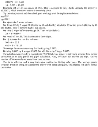 28.8275	÷	3	=	9.609
10	+	9.609	=	19.609
Rounding	 off	 we	 get	 an	 answer	 of	 19.6.	 This	 is	 accurate	 to	 three	 digits.	 Actually	 the	 answer	 is
19.60127,	which	means	our	answer	is	extremely	close.
Try	these	for	yourself	and	then	check	your	workings	with	the	explanations	below:
a)	
b)	
For	a)	we	take	5	as	our	estimate.
We	divide	115	by	5	to	get	23.	(Divide	by	10	and	double.)	We	divide	23	by	5	to	get	4.6.	(Divide	by	10
and	double.)	Four	is	the	first	digit	of	our	answer.
We	carry	2	to	put	before	the	6	to	get	26.	Then	we	divide	by	3.
2.6	÷	3	=	0.8667
We	round	off	to	4.86.	This	is	accurate	to	three	digits.
For	b),	we	take	8	as	our	first	estimate.
500	÷	8	=	62.5
62.5	÷	8	=	7.8125
To	average	the	answers	we	carry	2	to	the	8,	giving	2.8125.
Dividing	2.8125	by	3,	we	get	0.9375.	We	add	this	to	the	7	to	get	7.9375.
The	actual	answer	given	by	a	calculator	is	7.93700526.	Our	answer	is	extremely	accurate	for	a	mental
calculation	 or	 an	 easy	 pencil	 and	 paper	 calculation.	 Also,	 we	 know	 our	 answers	 are	 high.	 Had	 we
rounded	off	downwards	we	would	have	been	spot	on.
This	 is	 an	 effective	 and	 a	 very	 impressive	 method	 for	 finding	 cube	 roots.	 The	 average	 person
wouldn’t	dream	of	trying	to	calculate	the	answer	with	pencil	and	paper.	This	method	will	allow	mental
calculation.
 