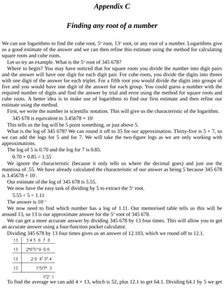 Appendix	C
Finding	any	root	of	a	number
We	can	use	logarithms	to	find	the	cube	root,	5th
	root,	13th
	root,	or	any	root	of	a	number.	Logarithms	give
us	a	good	estimate	of	the	answer	and	we	can	then	refine	this	estimate	using	the	method	for	calculating
square	roots	and	cube	roots.
Let	us	try	an	example.	What	is	the	5th
	root	of	345	678?
Where	to	begin?	You	may	have	noticed	that	for	square	roots	you	divide	the	number	into	digit	pairs
and	the	answer	will	have	one	digit	for	each	digit	pair.	For	cube	roots,	you	divide	the	digits	into	threes
with	one	digit	of	the	answer	for	each	triplet.	For	a	fifth	root	you	would	divide	the	digits	into	groups	of
five	and	you	would	have	one	digit	of	the	answer	for	each	group.	You	could	guess	a	number	with	the
required	number	of	digits	and	find	the	answer	by	trial	and	error	using	the	method	for	square	roots	and
cube	roots.	A	better	idea	is	to	make	use	of	logarithms	to	find	our	first	estimate	and	then	refine	our
estimate	using	the	method.
First,	we	write	the	number	in	scientific	notation.	This	will	give	us	the	characteristic	of	the	logarithm.
345	678	is	equivalent	to	3.45678	×	105
This	tells	us	the	log	will	be	5	point	something,	or	just	above	5.
What	is	the	log	of	345	678?	We	can	round	it	off	to	35	for	our	approximation.	Thirty-five	is	5	×	7,	so
we	can	add	the	logs	for	5	and	for	7.	We	will	take	the	two-figure	logs	as	we	are	only	working	with
approximations.
The	log	of	5	is	0.70	and	the	log	for	7	is	0.85.
0.70	+	0.85	=	1.55
We	 ignore	 the	 characteristic	 (because	 it	 only	 tells	 us	 where	 the	 decimal	 goes)	 and	 just	 use	 the
mantissa	of	.55.	We	have	already	calculated	the	characteristic	of	our	answer	as	being	5	because	345	678
is	3.45678	×	105
.
Our	estimate	of	the	log	of	345	678	is	5.55.
We	now	have	the	easy	task	of	dividing	by	5	to	extract	the	5th
	root.
5.55	÷	5	=	1.11
The	answer	is	101.11
We	 now	 need	 to	 find	 which	 number	 has	 a	 log	 of	 1.11.	 Our	 memorised	 table	 tells	 us	 this	 will	 be
around	13,	so	13	is	our	approximate	answer	for	the	5th
	root	of	345	678.
We	can	get	a	more	accurate	answer	by	dividing	345	678	by	13	four	times.	This	will	allow	you	to	get
an	accurate	answer	using	a	four-function	pocket	calculator.
Dividing	345	678	by	13	four	times	gives	us	an	answer	of	12.103,	which	we	round	off	to	12.1.
To	find	the	average	we	can	add	4	×	13,	which	is	52,	plus	12.1	to	get	64.1.	Dividing	64.1	by	5	we	get
 