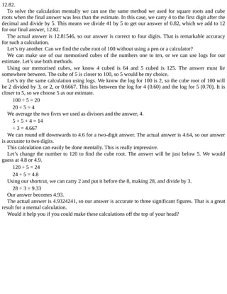 12.82.
To	solve	the	calculation	mentally	we	can	use	the	same	method	we	used	for	square	roots	and	cube
roots	when	the	final	answer	was	less	than	the	estimate.	In	this	case,	we	carry	4	to	the	first	digit	after	the
decimal	and	divide	by	5.	This	means	we	divide	41	by	5	to	get	our	answer	of	0.82,	which	we	add	to	12
for	our	final	answer,	12.82.
The	actual	answer	is	12.81546,	so	our	answer	is	correct	to	four	digits.	That	is	remarkable	accuracy
for	such	a	calculation.
Let’s	try	another.	Can	we	find	the	cube	root	of	100	without	using	a	pen	or	a	calculator?
We	can	make	use	of	our	memorised	cubes	of	the	numbers	one	to	ten,	or	we	can	use	logs	for	our
estimate.	Let’s	use	both	methods.
Using	 our	 memorised	 cubes,	 we	 know	 4	 cubed	 is	 64	 and	 5	 cubed	 is	 125.	 The	 answer	 must	 lie
somewhere	between.	The	cube	of	5	is	closer	to	100,	so	5	would	be	my	choice.
Let’s	try	the	same	calculation	using	logs.	We	know	the	log	for	100	is	2,	so	the	cube	root	of	100	will
be	2	divided	by	3,	or	2,	or	0.6667.	This	lies	between	the	log	for	4	(0.60)	and	the	log	for	5	(0.70).	It	is
closer	to	5,	so	we	choose	5	as	our	estimate.
100	÷	5	=	20
20	÷	5	=	4
We	average	the	two	fives	we	used	as	divisors	and	the	answer,	4.
5	+	5	+	4	=	14
÷	3	=	4.667
We	can	round	off	downwards	to	4.6	for	a	two-digit	answer.	The	actual	answer	is	4.64,	so	our	answer
is	accurate	to	two	digits.
This	calculation	can	easily	be	done	mentally.	This	is	really	impressive.
Let’s	change	the	number	to	120	to	find	the	cube	root.	The	answer	will	be	just	below	5.	We	would
guess	at	4.8	or	4.9.
120	÷	5	=	24
24	÷	5	=	4.8
Using	our	shortcut,	we	can	carry	2	and	put	it	before	the	8,	making	28,	and	divide	by	3.
28	÷	3	=	9.33
Our	answer	becomes	4.93.
The	actual	answer	is	4.9324241,	so	our	answer	is	accurate	to	three	significant	figures.	That	is	a	great
result	for	a	mental	calculation.
Would	it	help	you	if	you	could	make	these	calculations	off	the	top	of	your	head?
 