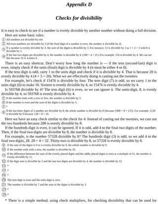 Appendix	D
Checks	for	divisibility
It	is	easy	to	check	to	see	if	a	number	is	evenly	divisible	by	another	number	without	doing	a	full	division.
Here	are	some	basic	rules:
All	numbers	are	divisible	by	one
All	even	numbers	are	divisible	by	2	(if	the	final	digit	of	a	number	is	even,	the	number	is	divisible	by	2).
If	a	number	is	evenly	divisible	by	3,	the	sum	of	the	digits	is	divisible	by	3.	For	instance,	12	is	divisible	by	3	as	1	+	2	=	3	which	is
divisible	by	3.
If	the	last	two	digits	are	divisible	by	4,	the	number	is	divisible	by	4.	(100	=	4	×	25.)	For	example,	116	is	divisible	by	4.	We	can	see
this	because	16	is	4	times	4.
There	is	an	easy	shortcut.	Don’t	worry	how	long	the	number	is	—	if	the	tens	(second-last)	digit	is
even,	simply	check	if	the	units	(final)	digit	is	divisible	by	4	(it	must	be	either	4	or	8).
If	the	tens	digit	is	odd,	carry	1	to	the	units	digit	and	check	if	it	is	divisible	by	4.	That	is	because	20	is
evenly	divisible	by	4	(4	×	5	=	20).	What	we	are	effectively	doing	is	casting	out	the	twenties.
For	example,	let’s	check	if	15476	is	divisible	by	four.	The	tens	digit	(7)	is	odd,	so	we	carry	1	to	the
units	digit	(6)	to	make	16.	Sixteen	is	evenly	divisible	by	4,	so	15476	is	evenly	divisible	by	4.
Is	593768	divisible	by	4?	The	tens	digit	(6)	is	even,	so	we	can	ignore	it.	The	units-digit,	8,	is	evenly
divisible	by	4,	so	593768	is	evenly	divisible	by	4.
If	the	number	ends	with	a	zero	or	five,	the	number	is	divisible	by	5.
If	the	number	is	even	and	the	sum	of	the	digits	is	divisible	by	3.
*
If	the	last	three	digits	of	a	number	are	divisible	by	8,	the	whole	number	is	divisible	by	8	(because	1000	=	8	×	125).	For	example,	1128
is	divisible	by	8	because	128	=	8	×	16.
Here	we	have	an	easy	check	similar	to	the	check	for	4.	Instead	of	casting	out	the	twenties,	we	cast	out
the	two	hundreds	because	200	is	evenly	divisible	by	8.
If	the	hundreds	digit	is	even,	it	can	be	ignored.	If	it	is	odd,	add	4	to	the	final	two	digits	of	the	number.
Then,	if	the	final	two	digits	are	divisible	by	8,	the	number	is	divisible	by	8.
For	example,	is	the	number	57328	divisible	by	8?	The	hundreds	digit	(3)	is	odd,	so	we	add	4	to	the
final	two	digits,	28.	28	+	4	=	32.	Thirty-two	is	divisible	by	8,	so	57328	is	evenly	divisible	by	8.
If	the	sum	of	the	digits	is	9	or	is	evenly	divisible	by	9,	the	whole	number	is	divisible	by	9.
If	the	number	ends	with	a	zero,	the	number	is	divisible	by	10.
If	the	difference	between	the	sum	of	the	evenly	placed	digits	and	the	oddly	placed	digits	is	zero	or	a	multiple	of	11,	the	number	is
evenly	divisible	by	11.
If	the	digit	sum	is	divisible	by	3	and	the	last	two	digits	are	divisible	by	4,	the	number	is	divisible	by	12.
*
*
*
The	tens	digit	is	even	and	the	units	digit	is	zero.
The	number	is	divisible	by	7	and	the	sum	of	the	digits	is	divisible	by	3.
*
*
*	There	is	a	simple	method,	using	check	multipliers,	for	checking	divisibility	that	can	be	used	for
 