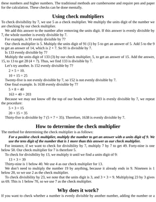 these	numbers	and	higher	numbers.	The	traditional	methods	are	cumbersome	and	require	pen	and	paper
for	the	calculation.	These	checks	can	be	done	mentally.
Using	check	multipliers
To	check	divisibility	by	7,	we	use	5	as	a	check	multiplier.	We	multiply	the	units	digit	of	the	number	we
are	checking	by	our	check	multiplier.
We	add	this	answer	to	the	number	after	removing	the	units	digit.	If	this	answer	is	evenly	divisible	by
7,	the	whole	number	is	evenly	divisible	by	7.
For	example,	is	91	evenly	divisible	by	7?
Our	check	multiplier	is	5.	Multiply	the	units	digit	of	91	(1)	by	5	to	get	an	answer	of	5.	Add	5	to	the	9
to	get	an	answer	of	14,	which	is	2	×	7.	So	91	is	divisible	by	7.
Is	133	evenly	divisible	by	7?
Multiply	the	units	digit	of	133	(3)	by	our	check	multiplier,	5,	to	get	an	answer	of	15.	Add	the	answer,
15,	to	13	to	get	28	(4	×	7).	Thus,	we	find	133	is	divisible	by	7.
Let’s	try	another.	Is	152	evenly	divisible	by	7?
2	×	5	=	10.
10	+	15	=	25
Twenty-five	is	not	evenly	divisible	by	7,	so	152	is	not	evenly	divisible	by	7.
One	final	example.	Is	1638	evenly	divisible	by	7?
5	×	8	=	40
163	+	40	=	203
Because	we	may	not	know	off	the	top	of	our	heads	whether	203	is	evenly	divisible	by	7,	we	repeat
the	procedure:
5	×	3	=	15
20	+	15	=	35
Thirty-five	is	divisible	by	7	(5	×	7	=	35).	Therefore,	1638	is	evenly	divisible	by	7.
How	to	determine	the	check	multiplier
The	method	for	determining	the	check	multiplier	is	as	follows:
For	a	positive	check	multiplier,	multiply	the	number	to	get	an	answer	with	a	units	digit	of	9.	We
use	the	tens	digit	of	the	number	that	is	1	more	than	this	answer	as	our	check	multiplier.
For	instance,	if	we	want	to	check	for	divisibility	by	7,	multiply	7	by	7	to	get	49.	Forty-nine	is	one
below	50.	Our	check	multiplier	for	7	is	therefore	5.
To	check	for	divisibility	by	13,	we	multiply	it	until	we	find	a	units	digit	of	9:
13	×	3	=	39
Thirty-nine	is	1	below	40.	We	use	4	as	our	check	multiplier	for	13.
We	don’t	need	to	multiply	the	number	19	by	anything,	because	it	already	ends	in	9.	Nineteen	is	1
below	20,	so	we	use	2	as	the	check	multiplier.
To	check	divisibility	by	23,	we	note	that	the	units	digit	is	3,	and	3	×	3	=	9.	Multiplying	23	by	3	gives
us	69.	This	is	1	below	70,	so	we	use	7	as	the	check	multiplier.
Why	does	it	work?
If	you	want	to	check	whether	a	number	is	evenly	divisible	by	another	number,	adding	the	number	or	a
 