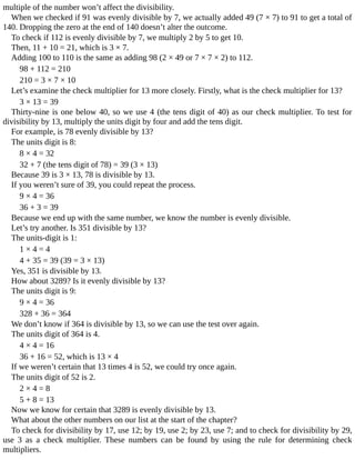 multiple	of	the	number	won’t	affect	the	divisibility.
When	we	checked	if	91	was	evenly	divisible	by	7,	we	actually	added	49	(7	×	7)	to	91	to	get	a	total	of
140.	Dropping	the	zero	at	the	end	of	140	doesn’t	alter	the	outcome.
To	check	if	112	is	evenly	divisible	by	7,	we	multiply	2	by	5	to	get	10.
Then,	11	+	10	=	21,	which	is	3	×	7.
Adding	100	to	110	is	the	same	as	adding	98	(2	×	49	or	7	×	7	×	2)	to	112.
98	+	112	=	210
210	=	3	×	7	×	10
Let’s	examine	the	check	multiplier	for	13	more	closely.	Firstly,	what	is	the	check	multiplier	for	13?
3	×	13	=	39
Thirty-nine	is	one	below	40,	so	we	use	4	(the	tens	digit	of	40)	as	our	check	multiplier.	To	test	for
divisibility	by	13,	multiply	the	units	digit	by	four	and	add	the	tens	digit.
For	example,	is	78	evenly	divisible	by	13?
The	units	digit	is	8:
8	×	4	=	32
32	+	7	(the	tens	digit	of	78)	=	39	(3	×	13)
Because	39	is	3	×	13,	78	is	divisible	by	13.
If	you	weren’t	sure	of	39,	you	could	repeat	the	process.
9	×	4	=	36
36	+	3	=	39
Because	we	end	up	with	the	same	number,	we	know	the	number	is	evenly	divisible.
Let’s	try	another.	Is	351	divisible	by	13?
The	units-digit	is	1:
1	×	4	=	4
4	+	35	=	39	(39	=	3	×	13)
Yes,	351	is	divisible	by	13.
How	about	3289?	Is	it	evenly	divisible	by	13?
The	units	digit	is	9:
9	×	4	=	36
328	+	36	=	364
We	don’t	know	if	364	is	divisible	by	13,	so	we	can	use	the	test	over	again.
The	units	digit	of	364	is	4.
4	×	4	=	16
36	+	16	=	52,	which	is	13	×	4
If	we	weren’t	certain	that	13	times	4	is	52,	we	could	try	once	again.
The	units	digit	of	52	is	2.
2	×	4	=	8
5	+	8	=	13
Now	we	know	for	certain	that	3289	is	evenly	divisible	by	13.
What	about	the	other	numbers	on	our	list	at	the	start	of	the	chapter?
To	check	for	divisibility	by	17,	use	12;	by	19,	use	2;	by	23,	use	7;	and	to	check	for	divisibility	by	29,
use	 3	 as	 a	 check	 multiplier.	 These	 numbers	 can	 be	 found	 by	 using	 the	 rule	 for	 determining	 check
multipliers.
 