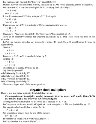 For	example,	let’s	find	out	if	578	is	evenly	divisible	by	17.
Most	of	us	don’t	feel	inclined	to	even	try	a	division	by	17.	We	would	probably	just	use	a	calculator.
We	know	that	12	is	our	check	multiplier	for	17.	Multiply	the	8	of	578	by	12.
12	×	8	=	96
96	+	57	=	153
It	is	still	not	obvious	if	153	is	a	multiple	of	17.	Try	it	again.
3	×	12	=	36
36	+	15	=	51
If	you	are	not	sure	if	51	is	a	multiple	of	17,	keep	repeating	the	process.
1	×	12	=	12
12	+	5	=	17
Obviously,	17	is	evenly	divisible	by	17.	Therefore,	578	is	a	multiple	of	17.
There	 is	 an	 alternative	 method	 for	 checking	 divisibility	 by	 17	 that	 I	 will	 teach	 you	 later	 in	 this
appendix.
Let’s	try	an	example	the	other	way	around.	Seven	times	13	equals	91,	so	91	should	test	as	divisible	by
both	numbers.
Test	for	7:
1	×	5	=	5
5	+	9	=	14
Fourteen	is	2	×	7,	so	91	is	evenly	divisible	by	7.
Test	for	13:
1	×	4	=	4
4	+	9	=	13
Therefore,	91	is	evenly	divisible	by	13.
Try	these	for	yourself:
a)	Is	266	evenly	divisible	by	19?
b)	Is	259	evenly	divisible	by	7?
c)	Is	377	evenly	divisible	by	13?
d)	Is	377	evenly	divisible	by	29?
The	answer	is	yes	to	all	of	the	above	questions.
Negative	check	multipliers
There	is	also	a	negative	multiplier	for	divisibility	checks:
For	a	negative	check	multiplier,	multiply	the	number	to	get	an	answer	with	a	units	digit	of	1.	We
use	the	tens	digit	of	this	answer	as	our	check	multiplier.
The	negative	check	multiplier	for	17	would	be	5,	because	3	×	17	=	51.
Let’s	repeat	an	earlier	test	we	did	with	positive	check	multipliers.	Is	578	evenly	divisible	by	17?
Our	negative	check	multiplier	is	minus	5	(−5).
−	5	×	8	=	−	40
We	subtract	our	answer	from	the	rest	of	the	number.
57	−	40	=	17
In	one	step	we	found	578	is	evenly	divisible	by	17.
Let’s	try	another.	Is	918	divisible	by	27?
 