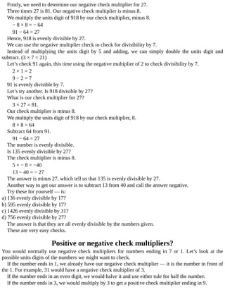 Firstly,	we	need	to	determine	our	negative	check	multiplier	for	27.
Three	times	27	is	81.	Our	negative	check	multiplier	is	minus	8.
We	multiply	the	units	digit	of	918	by	our	check	multiplier,	minus	8.
−	8	×	8	=	−	64
91	−	64	=	27
Hence,	918	is	evenly	divisible	by	27.
We	can	use	the	negative	multiplier	check	to	check	for	divisibility	by	7.
Instead	 of	 multiplying	 the	 units	 digit	 by	 5	 and	 adding,	 we	 can	 simply	 double	 the	 units	 digit	 and
subtract.	(3	×	7	=	21)
Let’s	check	91	again,	this	time	using	the	negative	multiplier	of	2	to	check	divisibility	by	7.
2	×	1	=	2
9	−	2	=	7
91	is	evenly	divisible	by	7.
Let’s	try	another.	Is	918	divisible	by	27?
What	is	our	check	multiplier	for	27?
3	×	27	=	81.
Our	check	multiplier	is	minus	8.
We	multiply	the	units	digit	of	918	by	our	check	multiplier,	8.
8	×	8	=	64
Subtract	64	from	91.
91	−	64	=	27
The	number	is	evenly	divisible.
Is	135	evenly	divisible	by	27?
The	check	multiplier	is	minus	8.
5	×	−	8	=	−40
13	−	40	=	−	27
The	answer	is	minus	27,	which	tell	us	that	135	is	evenly	divisible	by	27.
Another	way	to	get	our	answer	is	to	subtract	13	from	40	and	call	the	answer	negative.
Try	these	for	yourself	—	is:
a)	136	evenly	divisible	by	17?
b)	595	evenly	divisible	by	17?
c)	1426	evenly	divisible	by	31?
d)	756	evenly	divisible	by	27?
The	answer	is	that	they	are	all	evenly	divisible	by	the	numbers	given.
These	are	very	easy	checks.
Positive	or	negative	check	multipliers?
You	would	normally	use	negative	check	multipliers	for	numbers	ending	in	7	or	1.	Let’s	look	at	the
possible	units	digits	of	the	numbers	we	might	want	to	check.
If	the	number	ends	in	1,	we	already	have	our	negative	check	multiplier	—	it	is	the	number	in	front	of
the	1.	For	example,	31	would	have	a	negative	check	multiplier	of	3.
If	the	number	ends	in	an	even	digit,	we	would	halve	it	and	use	either	rule	for	half	the	number.
If	the	number	ends	in	3,	we	would	multiply	by	3	to	get	a	positive	check	multiplier	ending	in	9.
 