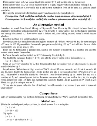 If	the	number	ends	in	5,	we	would	divide	the	number	by	5	and	use	the	rule	for	the	answer.
If	the	number	ends	in	7,	we	would	multiply	it	by	3	to	get	a	negative	check	multiplier	ending	in	1.
If	the	number	ends	in	9,	we	would	add	1	and	use	the	number	in	front	of	the	zero	as	a	positive	check
multiplier.
Here	are	the	general	rules	for	finding	positive	and	negative	check	multipliers:
For	a	positive	check	multiplier,	multiply	the	number	to	get	an	answer	with	a	units	digit	of	9.
For	a	negative	check	multiplier,	multiply	the	number	to	get	an	answer	with	a	units	digit	of	1.
An	alternative	method
I	received	an	email	from	Jarrod	Money,	a	25-year-old	from	Kentucky.	He	claimed	to	have	found	an
alternative	method	for	testing	divisibility	by	seven.	He	asks	if	I	am	aware	of	this	method	and	if	someone
has	already	discovered	it.	I	have	never	seen	it	before	and,	after	asking	around,	haven’t	found	anyone
who	has.
I	like	his	method.	It	is	simple	and	easy	to	use.
Jarrod	explains	that	he	realised	that	the	highest	multiple	of	7	below	100	was	98.	So,	the	next	multiple
of	7	must	be	105.	If	you	add	the	2	remainder	you	get	from	dividing	100	by	7,	and	add	it	to	the	rest	of	the
number	(05)	you	get	an	answer	of	7.
From	this	he	formulated	a	general	rule.	Double	the	number	of	hundreds	in	a	number	and	add	the
answer	to	the	rest	of	the	number.
Let’s	use	Jarrod’s	method	to	find	out	if	315	is	evenly	divisible	by	7.
We	double	the	hundreds	digit	(3	×	2	=	6)	and	add	the	answer	to	the	rest	of	the	number,	15.
15	+	6	=	21	(3	×	7)
Since	21	is	evenly	divisible	by	7,	this	demonstrates	that	the	number	we	are	checking	(315)	is	also
evenly	divisible	by	7.
Jarrod	writes,	‘What	about	4	digit	numbers?	We’ll	take	4137	as	an	example,	and	divide	it	as	such:	41
and	37.	Now	double	the	first	portion	(41)	to	get	82,	and	add	it	the	second	portion	(37)	which	gives	us
119.	That	number	is	divisible	evenly	by	7	because	119	is	divisible	evenly	by	7!	I	knew	that	119	was	a
multiple	of	7,	so	I	needed	go	no	further,	however,	someone	else	may	not	realise	this,	so	you	simply
repeat	the	process	with	119.	Split	that	number	into	1	and	19,	double	1	to	get	2,	add	it	to	19,	which	is	21!
There	you	go;	it’s	a	simple	test	for	7.’
‘If	my	idea	turns	out	to	be	the	first	of	its	kind,	I	would	consider	it	an	honour	if	you	used	it	in	one	of
your	books!	’
Comparisons
Let’s	try	comparing	the	two	methods	for	testing	for	divisibility	by	7	We’ll	start	with	the	number	987.
Method	one:
This	is	the	method	previously	explained,	in	which	we	use	5	as	a	multiplier.
7	×	5	=	35
35	+	98	=	133
Try	again:
3	×	5	=	15
13	+	15	=	28	(which	is	4	×	7)
 