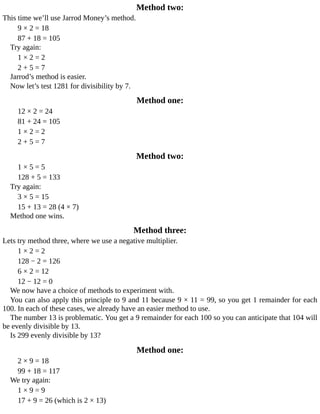 Method	two:
This	time	we’ll	use	Jarrod	Money’s	method.
9	×	2	=	18
87	+	18	=	105
Try	again:
1	×	2	=	2
2	+	5	=	7
Jarrod’s	method	is	easier.
Now	let’s	test	1281	for	divisibility	by	7.
Method	one:
12	×	2	=	24
81	+	24	=	105
1	×	2	=	2
2	+	5	=	7
Method	two:
1	×	5	=	5
128	+	5	=	133
Try	again:
3	×	5	=	15
15	+	13	=	28	(4	×	7)
Method	one	wins.
Method	three:
Lets	try	method	three,	where	we	use	a	negative	multiplier.
1	×	2	=	2
128	−	2	=	126
6	×	2	=	12
12	−	12	=	0
We	now	have	a	choice	of	methods	to	experiment	with.
You	can	also	apply	this	principle	to	9	and	11	because	9	×	11	=	99,	so	you	get	1	remainder	for	each
100.	In	each	of	these	cases,	we	already	have	an	easier	method	to	use.
The	number	13	is	problematic.	You	get	a	9	remainder	for	each	100	so	you	can	anticipate	that	104	will
be	evenly	divisible	by	13.
Is	299	evenly	divisible	by	13?
Method	one:
2	×	9	=	18
99	+	18	=	117
We	try	again:
1	×	9	=	9
17	+	9	=	26	(which	is	2	×	13)
 