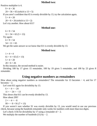 Method	two:
Positive	multiplier	is	4.
9	×	4	=	36
29	+	36	=	65	(which	is	13	×	5)
If	you	aren’t	confident	that	65	is	evenly	divisible	by	13,	try	the	calculation	again.
5	×	4	=	20
20	+	6	=	26	(which	is	13	×	2)
Let’s	try	another.	How	about	611?
Method	one:
6	×	9	=	54
11	+	54	=	65	(5	×	13)
Try	again:
6	×	9	=	54
54	+	11	=	65
We	get	the	same	answer	so	we	know	that	611	is	evenly	divisible	by	13.
Method	two:
1	×	4	=	4
61	+	4	=	65	(5	×	13)
5	×	4	=	20
20	+	6	=	26
In	this	instance,	the	second	method	is	easier.
Dividing	 100	 by	 17	 gives	 15	 remainder,	 100	 by	 19	 gives	 5	 remainder,	 and	 100	 by	 23	 gives	 8
remainder.
Using	negative	numbers	as	remainders
How	 about	 using	 negative	 numbers	 as	 remainders?	 The	 remainder	 for	 13	 becomes	 −	 4,	 and	 for	 17
becomes	−	2.
Let’s	test	611	again	for	divisibility	by	13.
6	×	−	4	=	−	24
11	+	−	24	=	−	13
This	shows	that	611	can	be	evenly	divided	by	13.
How	about	299?
2	×	−	4	=	−	8
99	+	−	8	=	91	(7	×	13)
If	 you	 weren’t	 sure	 whether	 91	 was	 evenly	 divisible	 by	 13,	 you	 would	 need	 to	 use	 our	 previous
check,	because	using	the	hundreds	remainder	only	works	for	numbers	with	more	than	two	digits.
Let’s	check	1156	for	divisibility	by	17	using	a	remainder	of	−	2.
We	multiply	the	number	of	hundreds	(11)	by	−	2.
 