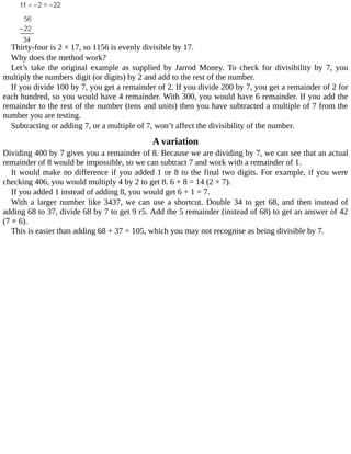 Thirty-four	is	2	×	17,	so	1156	is	evenly	divisible	by	17.
Why	does	the	method	work?
Let’s	 take	 the	 original	 example	 as	 supplied	 by	 Jarrod	 Money.	 To	 check	 for	 divisibility	 by	 7,	 you
multiply	the	numbers	digit	(or	digits)	by	2	and	add	to	the	rest	of	the	number.
If	you	divide	100	by	7,	you	get	a	remainder	of	2.	If	you	divide	200	by	7,	you	get	a	remainder	of	2	for
each	hundred,	so	you	would	have	4	remainder.	With	300,	you	would	have	6	remainder.	If	you	add	the
remainder	to	the	rest	of	the	number	(tens	and	units)	then	you	have	subtracted	a	multiple	of	7	from	the
number	you	are	testing.
Subtracting	or	adding	7,	or	a	multiple	of	7,	won’t	affect	the	divisibility	of	the	number.
A	variation
Dividing	400	by	7	gives	you	a	remainder	of	8.	Because	we	are	dividing	by	7,	we	can	see	that	an	actual
remainder	of	8	would	be	impossible,	so	we	can	subtract	7	and	work	with	a	remainder	of	1.
It	would	make	no	difference	if	you	added	1	or	8	to	the	final	two	digits.	For	example,	if	you	were
checking	406,	you	would	multiply	4	by	2	to	get	8.	6	+	8	=	14	(2	×	7).
If	you	added	1	instead	of	adding	8,	you	would	get	6	+	1	=	7.
With	a	larger	number	like	3437,	we	can	use	a	shortcut.	Double	34	to	get	68,	and	then	instead	of
adding	68	to	37,	divide	68	by	7	to	get	9	r5.	Add	the	5	remainder	(instead	of	68)	to	get	an	answer	of	42
(7	×	6).
This	is	easier	than	adding	68	+	37	=	105,	which	you	may	not	recognise	as	being	divisible	by	7.
 