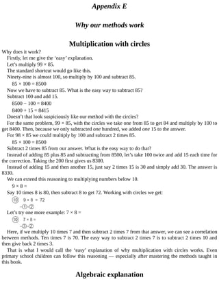 Appendix	E
Why	our	methods	work
Multiplication	with	circles
Why	does	it	work?
Firstly,	let	me	give	the	‘easy’	explanation.
Let’s	multiply	99	×	85.
The	standard	shortcut	would	go	like	this.
Ninety-nine	is	almost	100,	so	multiply	by	100	and	subtract	85.
85	×	100	=	8500
Now	we	have	to	subtract	85.	What	is	the	easy	way	to	subtract	85?
Subtract	100	and	add	15.
8500	−	100	=	8400
8400	+	15	=	8415
Doesn’t	that	look	suspiciously	like	our	method	with	the	circles?
For	the	same	problem,	99	×	85,	with	the	circles	we	take	one	from	85	to	get	84	and	multiply	by	100	to
get	8400.	Then,	because	we	only	subtracted	one	hundred,	we	added	one	15	to	the	answer.
For	98	×	85	we	could	multiply	by	100	and	subtract	2	times	85.
85	×	100	=	8500
Subtract	2	times	85	from	our	answer.	What	is	the	easy	way	to	do	that?
Instead	of	adding	85	plus	85	and	subtracting	from	8500,	let’s	take	100	twice	and	add	15	each	time	for
the	correction.	Taking	the	200	first	gives	us	8300.
Instead	of	adding	15	and	then	another	15,	just	say	2	times	15	is	30	and	simply	add	30.	The	answer	is
8330.
We	can	extend	this	reasoning	to	multiplying	numbers	below	10.
9	×	8	=
Say	10	times	8	is	80,	then	subtract	8	to	get	72.	Working	with	circles	we	get:
Let’s	try	one	more	example:	7	×	8	=
Here,	if	we	multiply	10	times	7	and	then	subtract	2	times	7	from	that	answer,	we	can	see	a	correlation
between	methods.	Ten	times	7	is	70.	The	easy	way	to	subtract	2	times	7	is	to	subtract	2	times	10	and
then	give	back	2	times	3.
That	 is	 what	 I	 would	 call	 the	 ‘easy’	 explanation	 of	 why	 multiplication	 with	 circles	 works.	 Even
primary	school	children	can	follow	this	reasoning	—	especially	after	mastering	the	methods	taught	in
this	book.
Algebraic	explanation
 