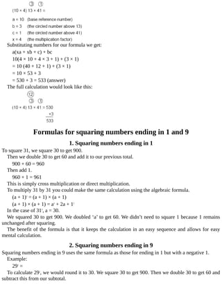 Substituting	numbers	for	our	formula	we	get:
a(xa	+	xb	+	c)	+	bc
10(4	×	10	+	4	×	3	+	1)	+	(3	×	1)
=	10	(40	+	12	+	1)	+	(3	×	1)
=	10	×	53	+	3
=	530	+	3	=	533	(answer)
The	full	calculation	would	look	like	this:
Formulas	for	squaring	numbers	ending	in	1	and	9
1.	Squaring	numbers	ending	in	1
To	square	31,	we	square	30	to	get	900.
Then	we	double	30	to	get	60	and	add	it	to	our	previous	total.
900	+	60	=	960
Then	add	1.
960	+	1	=	961
This	is	simply	cross	multiplication	or	direct	multiplication.
To	multiply	31	by	31	you	could	make	the	same	calculation	using	the	algebraic	formula.
(a	+	1)2
	=	(a	+	1)	×	(a	+	1)
(a	+	1)	×	(a	+	1)	=	a2
	+	2a	+	12
In	the	case	of	312
,	a	=	30.
We	squared	30	to	get	900.	We	doubled	‘a’	to	get	60.	We	didn’t	need	to	square	1	because	1	remains
unchanged	after	squaring.
The	benefit	of	the	formula	is	that	it	keeps	the	calculation	in	an	easy	sequence	and	allows	for	easy
mental	calculation.
2.	Squaring	numbers	ending	in	9
Squaring	numbers	ending	in	9	uses	the	same	formula	as	those	for	ending	in	1	but	with	a	negative	1.
Example:
292
	=
To	calculate	292
,	we	would	round	it	to	30.	We	square	30	to	get	900.	Then	we	double	30	to	get	60	and
subtract	this	from	our	subtotal.
 