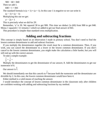 900	−	60	=	840
Then	we	add	1.
840	+	1	=	841
The	standard	formula	is	(a	+	1)	×	(a	+	1).	In	this	case	1	is	negative	so	we	can	write	it:
(a	−	1)	×	(a	−	1)
Multiplying	this	out	we	get:
a2
	−	2a	+	1
This	is	precisely	what	we	did	for	292
.
Remember,	‘a’	is	30.	We	squared	30	to	get	900.	This	time	we	deduct	2a	(60)	from	900	to	get	840.
Minus	1	squared	(−1)2
	remains	1	which	we	added	to	get	our	final	answer	of	841.
This	procedure	is	simpler	than	standard	cross	multiplication.
Adding	and	subtracting	fractions
This	concept	is	simply	based	on	an	observation	I	made	in	primary	school.	You	don’t	need	to	find	the
lowest	common	denominator	to	add	and	subtract	fractions.
If	you	multiply	the	denominators	together	the	result	must	be	a	common	denominator.	Then,	if	you
wish,	 you	 can	 cancel	 the	 denominator	 to	 a	 lower	 or	 the	 lowest	 common	 denominator.	 If	 you	 don’t
cancel	to	the	lowest	common	denominator,	you	might	make	the	calculation	a	little	harder,	but	you	will
still	end	up	with	the	correct	answer.
To	take	a	simple	example:
Multiply	the	denominators	to	get	the	denominator	of	our	answer,	8.	Add	the	denominators	to	get	our
numerator	of	6.
Our	answer	is	 .
We	should	immediately	see	that	this	cancels	to	 	because	both	the	numerator	and	the	denominator	are
divisible	by	2.	In	this	case,	the	lowest	common	denominator	would	have	been	4.
Either	method	is	a	valid	means	of	reaching	the	answer.
I	would	introduce	the	concept	of	lowest	common	denominator	in	the	classroom	only	after	children
are	confident	working	with	adding	and	subtracting	fractions	by	my	method.
 