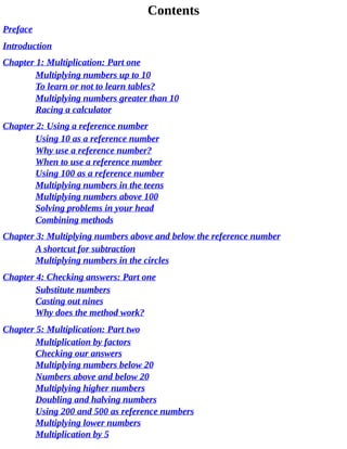 Contents
Preface
Introduction
Chapter	1:	Multiplication:	Part	one
Multiplying	numbers	up	to	10
To	learn	or	not	to	learn	tables?
Multiplying	numbers	greater	than	10
Racing	a	calculator
Chapter	2:	Using	a	reference	number
Using	10	as	a	reference	number
Why	use	a	reference	number?
When	to	use	a	reference	number
Using	100	as	a	reference	number
Multiplying	numbers	in	the	teens
Multiplying	numbers	above	100
Solving	problems	in	your	head
Combining	methods
Chapter	3:	Multiplying	numbers	above	and	below	the	reference	number
A	shortcut	for	subtraction
Multiplying	numbers	in	the	circles
Chapter	4:	Checking	answers:	Part	one
Substitute	numbers
Casting	out	nines
Why	does	the	method	work?
Chapter	5:	Multiplication:	Part	two
Multiplication	by	factors
Checking	our	answers
Multiplying	numbers	below	20
Numbers	above	and	below	20
Multiplying	higher	numbers
Doubling	and	halving	numbers
Using	200	and	500	as	reference	numbers
Multiplying	lower	numbers
Multiplication	by	5
 