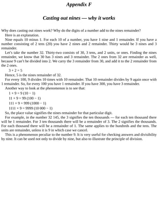 Appendix	F
Casting	out	nines	—	why	it	works
Why	does	casting	out	nines	work?	Why	do	the	digits	of	a	number	add	to	the	nines	remainder?
Here	is	an	explanation.
Nine	equals	10	minus	1.	For	each	10	of	a	number,	you	have	1	nine	and	1	remainder.	If	you	have	a
number	consisting	of	2	tens	(20)	you	have	2	nines	and	2	remainder.	Thirty	would	be	3	nines	and	3
remainder.
Let’s	take	the	number	32.	Thirty-two	consists	of	30,	3	tens,	and	2	units,	or	ones.	Finding	the	nines
remainder,	we	know	that	30	has	3	nines	and	3	remainder.	The	2	ones	from	32	are	remainder	as	well,
because	9	can’t	be	divided	into	2.	We	carry	the	3	remainder	from	30,	and	add	it	to	the	2	remainder	from
the	2	ones.
3	+	2	=	5
Hence,	5	is	the	nines	remainder	of	32.
For	every	100,	9	divides	10	times	with	10	remainder.	That	10	remainder	divides	by	9	again	once	with
1	remainder.	So,	for	every	100	you	have	1	remainder.	If	you	have	300,	you	have	3	remainder.
Another	way	to	look	at	the	phenomenon	is	to	see	that:
1	×	9	=	9	(10	−	1)
11	×	9	=	99	(100	−	1)
111	×	9	=	999	(1000	−	1)
1111	×	9	=	9999	(10	000	−	1)
So,	the	place	value	signifies	the	nines	remainder	for	that	particular	digit.
For	example,	in	the	number	32	145,	the	3	signifies	the	ten	thousands	—	for	each	ten	thousand	there
will	be	1	remainder.	For	3	ten	thousands	there	will	be	a	remainder	of	3.	The	2	signifies	the	thousands.
For	each	thousand	there	will	be	a	remainder	of	1.	The	same	applies	to	the	hundreds	and	the	tens.	The
units	are	remainder,	unless	it	is	9	in	which	case	we	cancel.
This	is	a	phenomenon	peculiar	to	the	number	9.	It	is	very	useful	for	checking	answers	and	divisibility
by	nine.	It	can	be	used	not	only	to	divide	by	nine,	but	also	to	illustrate	the	principle	of	division.
 