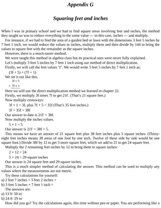 Appendix	G
Squaring	feet	and	inches
When	I	was	in	primary	school	and	we	had	to	find	square	areas	involving	feet	and	inches,	the	method
they	taught	us	was	to	reduce	everything	to	the	same	value	—	in	this	case,	inches	—	and	multiply.
For	instance,	if	we	had	to	find	the	area	of	a	garden	bed	or	lawn	with	the	dimensions	3	feet	5	inches	by
7	feet	1	inch,	we	would	reduce	the	values	to	inches,	multiply	them	and	then	divide	by	144	to	bring	the
values	to	square	feet	with	the	remainder	as	the	square	inches.
However,	there	is	a	much	easier	method.
We	were	taught	this	method	in	algebra	class	but	its	practical	uses	were	never	fully	explained.
Let’s	multiply	3	feet	5	inches	by	7	feet	1	inch	using	our	method	of	direct	multiplication.
Firstly,	we	will	call	the	feet	values	‘f’.	We	would	write	3	feet	5	inches	by	7	feet	1	inch	as:
(3f	+	5)	×	(7f	+	1)
We	set	it	out	like	this.
Here	we	will	use	the	direct	multiplication	method	we	learned	in	chapter	22.
Firstly,	we	multiply	3f	times	7f	to	get	21f2
.	(That’s	21	square	feet.)
Now	multiply	crossways:
3f	×	1	=	3f,	plus	7f	×	5	=	35f	(That’s	35	feet	inches.)
3f	+	35f	=	38f
Our	answer	to	date	is	21f2
	+	38f.
Now	multiply	the	inches	values.
5	×	1	=	5
Our	answer	is	21f2
	+	38f	+	5.
This	means	we	have	an	answer	of	21	square	feet	plus	38	feet	inches	plus	5	square	inches.	(Thirty-
eight	feet	inches	means	38	areas	of	one	foot	by	one	inch.	Twelve	of	these	side	by	side	would	be	one
square	foot.)	Divide	38f	by	12	to	get	3	more	square	feet,	which	we	add	to	21	to	get	24	square	feet.
Multiply	the	2	remaining	feet	inches	by	12	to	bring	them	to	square	inches:
2	×	12	=	24
5	+	24	=	29	square	inches
Our	answer	is	24	square	feet	and	29	square	inches.
This	is	a	much	simpler	method	of	calculating	the	answer.	This	method	can	be	used	to	multiply	any
values	where	the	measurements	are	not	metric.
Try	these	calculations	for	yourself:
a)	2	feet	7	inches	×	5	feet	2	inches	=
b)	3	feet	5	inches	×	7	feet	1	inch	=
The	answers	are:
a)	13	ft2
	50	in2
b)	24	ft2
	29	in2
How	did	you	go?	Try	the	calculations	again,	this	time	without	pen	or	paper.	You	are	performing	like	a
 