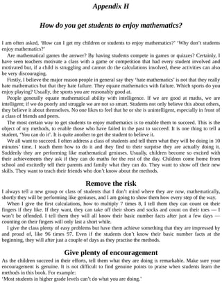 Appendix	H
How	do	you	get	students	to	enjoy	mathematics?
I	am	often	asked,	‘How	can	I	get	my	children	or	students	to	enjoy	mathematics?’	‘Why	don’t	students
enjoy	mathematics?’
Are	mathematical	games	the	answer?	By	having	students	compete	in	games	or	quizzes?	Certainly,	I
have	seen	teachers	motivate	a	class	with	a	game	or	competition	that	had	every	student	involved	and
motivated	but,	if	a	child	is	struggling	and	cannot	do	the	calculations	involved,	these	activities	can	also
be	very	discouraging.
Firstly,	I	believe	the	major	reason	people	in	general	say	they	‘hate	mathematics’	is	not	that	they	really
hate	mathematics	but	that	they	hate	failure.	They	equate	mathematics	with	failure.	Which	sports	do	you
enjoy	playing?	Usually,	the	sports	you	are	reasonably	good	at.
People	 generally	 equate	 mathematical	 ability	 with	 intelligence.	 If	 we	 are	 good	 at	 maths,	 we	 are
intelligent;	if	we	do	poorly	and	struggle	we	are	not	so	smart.	Students	not	only	believe	this	about	others,
they	believe	it	about	themselves.	No	one	likes	to	feel	that	he	or	she	is	unintelligent,	especially	in	front	of
a	class	of	friends	and	peers.
The	most	certain	way	to	get	students	to	enjoy	mathematics	is	to	enable	them	to	succeed.	This	is	the
object	of	my	methods,	to	enable	those	who	have	failed	in	the	past	to	succeed.	It	is	one	thing	to	tell	a
student,	‘You	can	do	it’.	It	is	quite	another	to	get	the	student	to	believe	it.
We	all	want	to	succeed.	I	often	address	a	class	of	students	and	tell	them	what	they	will	be	doing	in	10
minutes’	 time.	 I	 teach	 them	 how	 to	 do	 it	 and	 they	 find	 to	 their	 surprise	 they	 are	 actually	 doing	 it.
Suddenly	they	are	performing	like	mathematical	geniuses.	Usually,	children	become	so	excited	with
their	achievements	they	ask	if	they	can	do	maths	for	the	rest	of	the	day.	Children	come	home	from
school	and	excitedly	tell	their	parents	and	family	what	they	can	do.	They	want	to	show	off	their	new
skills.	They	want	to	teach	their	friends	who	don’t	know	about	the	methods.
Remove	the	risk
I	always	tell	a	new	group	or	class	of	students	that	I	don’t	mind	where	they	are	now,	mathematically,
shortly	they	will	be	performing	like	geniuses,	and	I	am	going	to	show	them	how	every	step	of	the	way.
When	I	give	the	first	calculations,	how	to	multiply	7	times	8,	I	tell	them	they	can	count	on	their
fingers	if	they	like.	If	they	want,	they	can	take	off	their	shoes	and	socks	and	count	on	their	toes	—	I
won’t	 be	 offended.	 I	 tell	 them	 they	 will	 all	 know	 their	 basic	 number	 facts	 after	 just	 a	 few	 days	 —
counting	on	their	fingers	will	only	last	a	short	while.
I	give	the	class	plenty	of	easy	problems	but	have	them	achieve	something	that	they	are	impressed	by
and	 proud	 of,	 like	 96	 times	 97.	 Even	 if	 the	 students	 don’t	 know	 their	 basic	 number	 facts	 at	 the
beginning,	they	will	after	just	a	couple	of	days	as	they	practise	the	methods.
Give	plenty	of	encouragement
As	the	children	succeed	in	their	efforts,	tell	them	what	they	are	doing	is	remarkable.	Make	sure	your
encouragement	is	genuine.	It	is	not	difficult	to	find	genuine	points	to	praise	when	students	learn	the
methods	in	this	book.	For	example:
‘Most	students	in	higher	grade	levels	can’t	do	what	you	are	doing.’
 