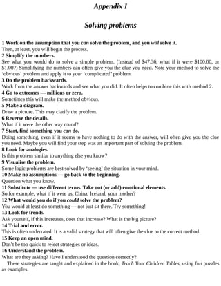 Appendix	I
Solving	problems
1	Work	on	the	assumption	that	you	can	solve	the	problem,	and	you	will	solve	it.
Then,	at	least,	you	will	begin	the	process.
2	Simplify	the	numbers.
See	 what	 you	 would	 do	 to	 solve	 a	 simple	 problem.	 (Instead	 of	 $47.36,	 what	 if	 it	 were	 $100.00,	 or
$1.00?)	Simplifying	the	numbers	can	often	give	you	the	clue	you	need.	Note	your	method	to	solve	the
‘obvious’	problem	and	apply	it	to	your	‘complicated’	problem.
3	Do	the	problem	backwards.
Work	from	the	answer	backwards	and	see	what	you	did.	It	often	helps	to	combine	this	with	method	2.
4	Go	to	extremes	—	millions	or	zero.
Sometimes	this	will	make	the	method	obvious.
5	Make	a	diagram.
Draw	a	picture.	This	may	clarify	the	problem.
6	Reverse	the	details.
What	if	it	were	the	other	way	round?
7	Start,	find	something	you	can	do.
Doing	something,	even	if	it	seems	to	have	nothing	to	do	with	the	answer,	will	often	give	you	the	clue
you	need.	Maybe	you	will	find	your	step	was	an	important	part	of	solving	the	problem.
8	Look	for	analogies.
Is	this	problem	similar	to	anything	else	you	know?
9	Visualise	the	problem.
Some	logic	problems	are	best	solved	by	‘seeing’	the	situation	in	your	mind.
10	Make	no	assumptions	—	go	back	to	the	beginning.
Question	what	you	know.
11	Substitute	—	use	different	terms.	Take	out	(or	add)	emotional	elements.
So	for	example,	what	if	it	were	us,	China,	Iceland,	your	mother?
12	What	would	you	do	if	you	could	solve	the	problem?
You	would	at	least	do	something	—	not	just	sit	there.	Try	something!
13	Look	for	trends.
Ask	yourself,	if	this	increases,	does	that	increase?	What	is	the	big	picture?
14	Trial	and	error.
This	is	often	underrated.	It	is	a	valid	strategy	that	will	often	give	the	clue	to	the	correct	method.
15	Keep	an	open	mind.
Don’t	be	too	quick	to	reject	strategies	or	ideas.
16	Understand	the	problem.
What	are	they	asking?	Have	I	understood	the	question	correctly?
These	strategies	are	taught	and	explained	in	the	book,	Teach	Your	Children	Tables,	using	fun	puzzles
as	examples.
 