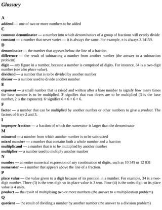 Glossary
A
addend	—	one	of	two	or	more	numbers	to	be	added
C
common	denominator	—	a	number	into	which	denominators	of	a	group	of	fractions	will	evenly	divide
constant	—	a	number	that	never	varies	—	it	is	always	the	same.	For	example,	π	is	always	3.14159.
D
denominator	—	the	number	that	appears	below	the	line	of	a	fraction
difference	 —	 the	 result	 of	 subtracting	 a	 number	 from	 another	 number	 (the	 answer	 to	 a	 subtraction
problem)
digit	—	any	figure	in	a	number,	because	a	number	is	comprised	of	digits.	For	instance,	34	is	a	two-digit
number	(see	also	place	value).
dividend	—	a	number	that	is	to	be	divided	by	another	number
divisor	—	a	number	used	to	divide	another	number
E
exponent	—	a	small	number	that	is	raised	and	written	after	a	base	number	to	signify	how	many	times
the	 base	 number	 is	 to	 be	 multiplied.	 32
	 signifies	 that	 two	 threes	 are	 to	 be	 multiplied	 (3	 is	 the	 base
number,	2	is	the	exponent).	64
	signifies	6	×	6	×	6	×	6.
F
factor	—	a	number	that	can	be	multiplied	by	another	number	or	other	numbers	to	give	a	product.	The
factors	of	6	are	2	and	3.
I
improper	fraction	—	a	fraction	of	which	the	numerator	is	larger	than	the	denominator
M
minuend	—	a	number	from	which	another	number	is	to	be	subtracted
mixed	number	—	a	number	that	contains	both	a	whole	number	and	a	fraction
multiplicand	—	a	number	that	is	to	be	multiplied	by	another	number
multiplier	—	a	number	used	to	multiply	another	number
N
number	—	an	entire	numerical	expression	of	any	combination	of	digits,	such	as	10	349	or	12	831
numerator	—	a	number	that	appears	above	the	line	of	a	fraction.
P
place	value	—	the	value	given	to	a	digit	because	of	its	position	in	a	number.	For	example,	34	is	a	two-
digit	number.	Three	(3)	is	the	tens	digit	so	its	place	value	is	3	tens.	Four	(4)	is	the	units	digit	so	its	place
value	is	4	units.
product	—	the	result	of	multiplying	two	or	more	numbers	(the	answer	to	a	multiplication	problem)
Q
quotient	—	the	result	of	dividing	a	number	by	another	number	(the	answer	to	a	division	problem)
 