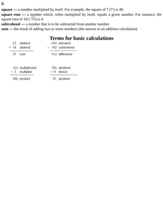 S
square	—	a	number	multiplied	by	itself.	For	example,	the	square	of	7	(72
)	is	49.
square	root	—	a	number	which,	when	multiplied	by	itself,	equals	a	given	number.	For	instance,	the
square	root	of	16	( )	is	4.
subtrahend	—	a	number	that	is	to	be	subtracted	from	another	number
sum	—	the	result	of	adding	two	or	more	numbers	(the	answer	to	an	addition	calculation)
Terms	for	basic	calculations
 