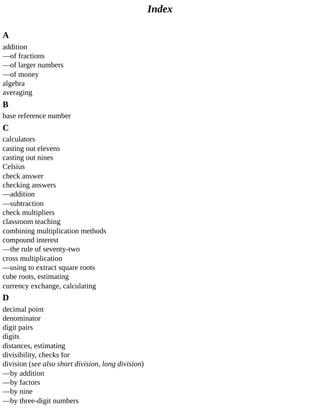 Index
A
addition
—of	fractions
—of	larger	numbers
—of	money
algebra
averaging
B
base	reference	number
C
calculators
casting	out	elevens
casting	out	nines
Celsius
check	answer
checking	answers
—addition
—subtraction
check	multipliers
classroom	teaching
combining	multiplication	methods
compound	interest
—the	rule	of	seventy-two
cross	multiplication
—using	to	extract	square	roots
cube	roots,	estimating
currency	exchange,	calculating
D
decimal	point
denominator
digit	pairs
digits
distances,	estimating
divisibility,	checks	for
division	(see	also	short	division,	long	division)
—by	addition
—by	factors
—by	nine
—by	three-digit	numbers
 